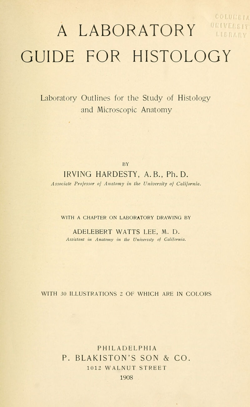 A LABORATORY GUIDE FOR HISTOLOGY Laboratory Outlines for the Study of Histology and Microscopic Anatomy BY IRVING HARDESTY, A.B., Ph.D. Associate Professor of Anatomy in the University of California. WITH A CHAPTER ON LABORATORY DRAWING BY ADELEBERT WATTS LEE, M. D. Assistant in Anatomy in the University of California. WITH 30 ILLUSTRATIONS 2 OF WHICH ARE IN COLORS PHILADELPHIA P. BLAKISTON'S SON & CO. 1012 WALNUT STREET 1908