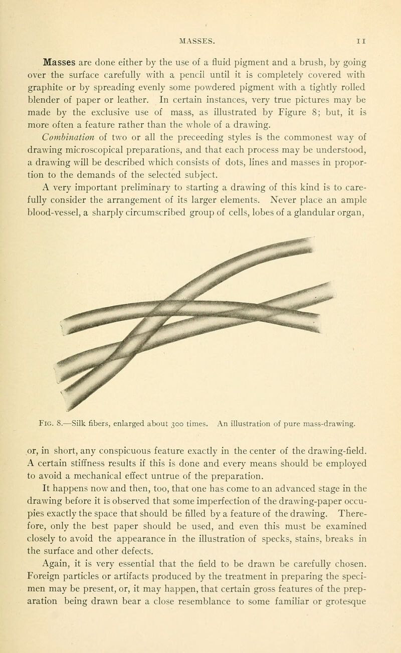 Masses are done either by the use of a fluid pigment and a brush, by going over the surface carefully with a pencil until it is completely covered with graphite or by spreading evenly some powdered pigment with a tightly rolled blender of paper or leather. In certain instances, very true pictures may be made by the exclusive use of mass, as illustrated by Figure 8; but, it is more often a feature rather than the whole of a drawing. Combination of two or all the preceeding styles is the commonest way of drawing microscopical preparations, and that each process may be understood, a drawing will be described which consists of dots, lines and masses in propor- tion to the demands of the selected subject. A very important preliminary to starting a drawing of this kind is to care- fully consider the arrangement of its larger elements. Never place an ample blood-vessel, a sharply circumscribed group of cells, lobes of a glandular organ. Fig. S.—Silk fibers, enlarged about 300 times. An illustration of pure mass-drawing. or, in short, any conspicuous feature exactly in the center of the drawing-field. A certain stiffness results if this is done and every means should be employed to avoid a mechanical effect untrue of the preparation. It happens now and then, too, that one has come to an advanced stage in the drawing before it is observed that some imperfection of the drawing-paper occu- pies exactly the space that should be filled by a feature of the drawing. There- fore, only the best paper should be used, and even this must be examined closely to avoid the appearance in the illustration of specks, stains, breaks in the surface and other defects. Again, it is very essential that the field to be drawn be carefully chosen. Foreign particles or artifacts produced by the treatment in preparing the speci- men may be present, or, it may happen, that certain gross features of the prep- aration being drawn bear a close resemblance to some familiar or grotesque