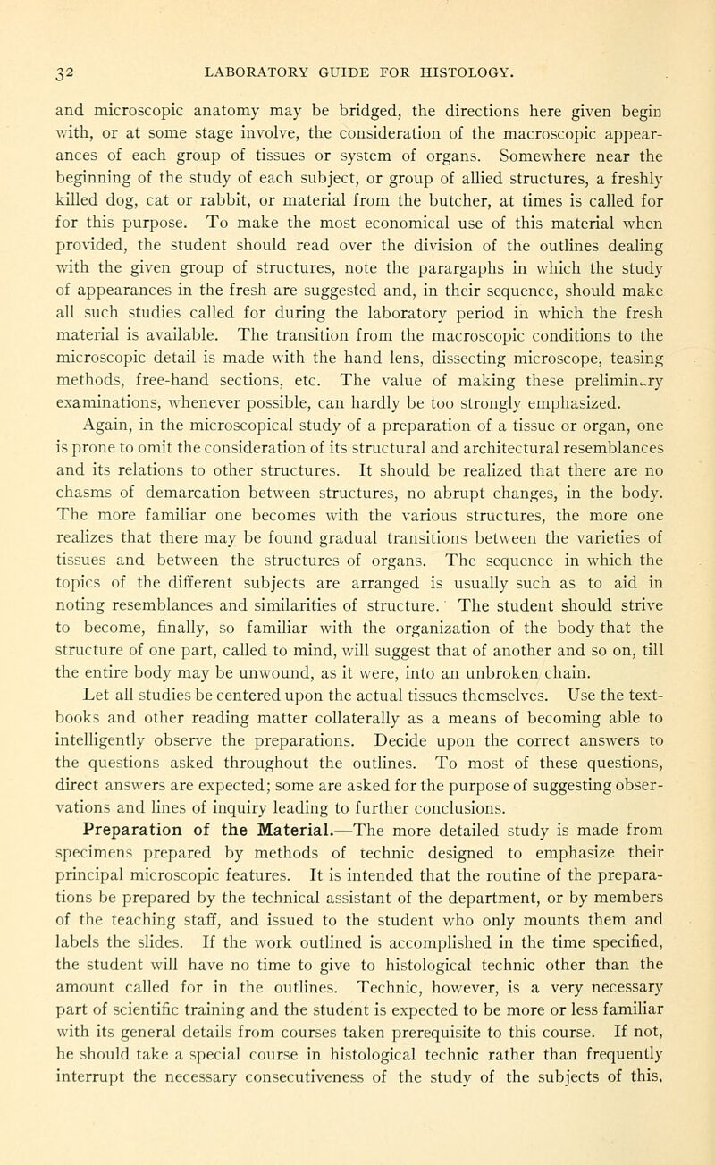 and microscopic anatomy may be bridged, the directions here given begin with, or at some stage involve, the consideration of the macroscopic appear- ances of each group of tissues or system of organs. Somewhere near the beginning of the study of each subject, or group of allied structures, a freshly killed dog, cat or rabbit, or material from the butcher, at times is called for for this purpose. To make the most economical use of this material when pro^•ided, the student should read over the division of the outlines dealing with the given group of structures, note the parargaphs in which the study of appearances in the fresh are suggested and, in their sequence, should make all such studies called for during the laboratory period in which the fresh material is available. The transition from the macroscopic conditions to the microscopic detail is made with the hand lens, dissecting microscope, teasing methods, free-hand sections, etc. The value of making these prelimin.-ry examinations, whenever possible, can hardly be too strongly emphasized. Again, in the microscopical study of a preparation of a tissue or organ, one is prone to omit the consideration of its structural and architectural resemblances and its relations to other structures. It should be realized that there are no chasms of demarcation between structures, no abrupt changes, in the body. The more familiar one becomes with the various structures, the more one realizes that there may be found gradual transitions between the varieties of tissues and between the structures of organs. The sequence in which the topics of the different subjects are arranged is usually such as to aid in noting resemblances and similarities of structure. The student should strive to become, finally, so familiar with the organization of the body that the structure of one part, called to mind, will suggest that of another and so on, till the entire body may be unwound, as it were, into an unbroken chain. Let all studies be centered upon the actual tissues themselves. Use the text- books and other reading matter collaterally as a means of becoming able to intelligently observe the preparations. Decide upon the correct answers to the questions asked throughout the outlines. To most of these questions, direct answers are expected; some are asked for the purpose of suggesting obser- vations and lines of inquiry leading to further conclusions. Preparation of the Material.—The more detailed study is made from specimens prepared by methods of technic designed to emphasize their principal microscopic features. It is intended that the routine of the prepara- tions be prepared by the technical assistant of the department, or by members of the teaching staff, and issued to the student who only mounts them and labels the slides. If the work outlined is accomplished in the time specified, the student will have no time to give to histological technic other than the amount called for in the outlines. Technic, however, is a very necessary part of scientific training and the student is expected to be more or less familiar with its general details from courses taken prerequisite to this course. If not, he should take a special course in histological technic rather than frequently interrupt the necessary consecutiveness of the study of the subjects of this.