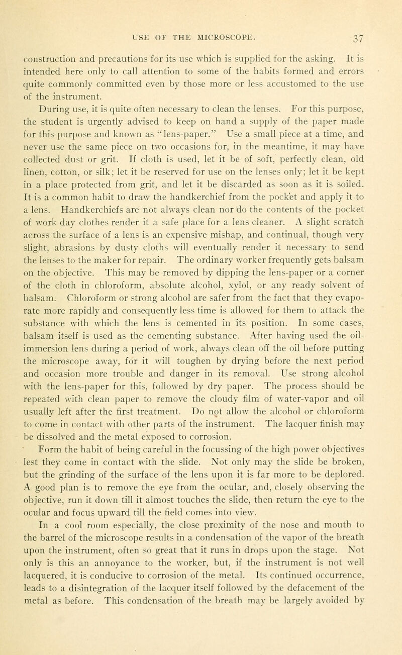 construction and precautions for its use which is supplied for the asking. It is intended here only to call attention to some of the habits formed and errors quite commonly committed even by those more or less accustomed to the use of the instrument. During use, it is quite often necessary to clean the lenses. For this purpose, the student is urgently advised to keep on hand a supply of the paper made for this purpose and known as lens-paper. Use a small piece at a time, and never use the same piece on two occasions for, in the meantime, it may have collected dust or grit. If cloth is used, let it be of soft, perfectly clean, old linen, cotton, or silk; let it be reserved for use on the lenses only; let it be kept in a place protected from grit, and let it be discarded as soon as it is soiled. It is a common habit to draw the handkerchief from the pocket and apply it to a lens. Handkerchiefs are not always clean nor do the contents of the pocket of work day clothes render it a safe place for a lens cleaner. A slight scratch across the surface of a lens is an expensive mishap, and continual, though very slight, abrasions by dusty cloths will eventually render it necessary to send the lenses to the maker for repair. The ordinary worker frequently gets balsam on the objective. This may be removed by dipping the lens-paper or a corner of the cloth in chloroform, absolute alcohol, xylol, or any ready solvent of balsam. Chloroform or strong alcohol are safer from the fact that they evapo- rate more rapidly and consequently less time is allowed for them to attack the substance with which the lens is cemented in its position. In some cases, balsam itself is used as the cementing substance. After having used the oil- immersion lens during a period of work, always clean off the oil before putting the microscope away, for it will toughen by drying before the next period and occasion more trouble and danger in its removal. Use strong alcohol with the lens-paper for this, followed by dry paper. The process should be repeated with clean paper to remove the cloudy film of water-vapor and oil usually left after the first treatment. Do not allow the alcohol or chloroform to come in contact with other parts of the instrument. The lacquer finish may be dissolved and the metal exposed to corrosion. Form the habit of being careful in the focussing of the high power objectives lest they come in contact with the slide. Not only may the slide be broken, but the grinding of the surface of the lens upon it is far more to be deplored. A good plan is to remove the eye from the ocular, and, closely observing the objective, run it down till it almost touches the slide, then return the eye to the ocular and focus upward till the field comes into view. In a cool room especially, the close proximity of the nose and mouth to the barrel of the microscope results in a condensation of the vapor of the breath upon the instrument, often so great that it runs in drops upon the stage. Not only is this an annoyance to the worker, but, if the instrument is not well lacquered, it is conducive to corrosion of the metal. Its continued occurrence, leads to a disintegration of the lacquer itself followed by the defacement of the metal as before. This condensation of the breath may be largely avoided by