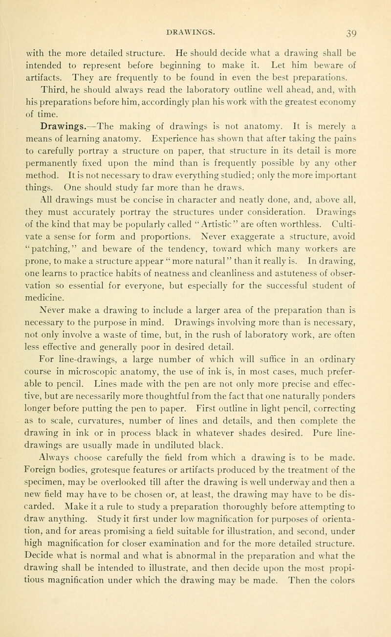 with the more detailed structure. He should decide what a drawing shall be intended to represent before beginning to make it. Let him beware of artifacts. They are frequently to be found in even the best preparations. Third, he should always read the laboratory outline well ahead, and, with his preparations before him, accordingly plan his work with the greatest economy of time. Drawings.—The making of drawings is not anatomy. It is merely a means of learning anatomy. Experience has shown that after taking the pains to carefully portray a structure on paper, that structure in its detail is more permanently fixed upon the mind than is frequently possible by any other method. It is not necessary to draw everything studied; only the more important things. One should study far more than he draws. All drawings must be concise in character and neatly done, and, above all, they must accurately portray the structures under consideration. Drawings of the kind that may be popularly called  Artistic  are often worthless. Culti- vate a sense for form and proportions. Never exaggerate a structure, avoid patching, and beware of the tendency, toward which many workers are prone, to make a structure appear  more natural than it really is. In drawing, one learns to practice habits of neatness and cleanliness and astuteness of obser- vation so essential for everyone, but especially for the successful student of medicine. Never make a drawing to include a larger area of the preparation than is necessary to the purpose in mind. Drawings involving more than is necessary, not only involve a waste of time, but, in the rush of laboratory work, are often less effective and generally poor in desired detail. For line-drawings, a large number of which will sufhce in an ordinary course in microscopic anatomy, the use of ink is, in most cases, much prefer- able to pencil. Lines made with the pen are not only more precise and effec- tive, but are necessarily more thoughtful from the fact that one naturally ponders longer before putting the pen to paper. First outline in light pencil, correcting as to scale, curvatures, number of lines and details, and then complete the drawing in ink or in process black in whatever shades desired. Pure line- drawings are usually made in undiluted black. Always choose carefully the field from which a drawing is to be made. Foreign bodies, grotesque features or artifacts produced by the treatment of the specimen, may be overlooked till after the drawing is well underway and then a new field may have to be chosen or, at least, the drawing may have to be dis- carded. Make it a rule to study a preparation thoroughly before attempting to draw anything. Study it first under low magnification for purposes of orienta- tion, and for areas promising a field suitable for illustration, and second, under high magnification for closer examination and for the more detailed structure. Decide what is normal and what is abnormal in the preparation and what the drawing shall be intended to illustrate, and then decide upon the most propi- tious magnification under which the drawing may be made. Then the colors