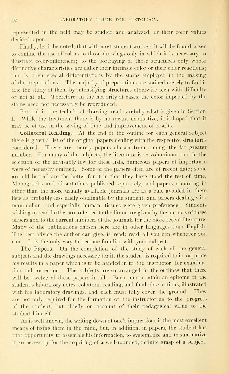 represented in the field may be studied and analyzed, or their color values decided upon. Finally, let it be noted, that with most student workers it will be found wiser to confine the use of colors to those drawings only in which it is necessary to illustrate color-differences; to the portraying of those structures only whose distinctive characteristics are either their intrinsic color or their color reactions; that is, their special differentiations by the stains employed in the making of the preparations. The majority of preparations are stained merely to facili- tate the study of them by intensifying structures otherwise seen with difficulty or not at all. Therefore, in the maiority of cases, the color imparted by the stains need not necessarily be reproduced. For aid in the technic of drawing, read carefully what is given in Section I. While the treatment there is by no means exhaustive, it is hoped that it may be of use in the saving of time and improvement of results. Collateral Reading.—At the end of the outline for each general subject there is given a list of the original papers dealing with the respective structures considered. These are merely papers chosen from among the far greater number. For many of the subjects, the literature is so voluminous that in the selection of the advisably few for these lists, numerous papers of importance were of necessity omitted. Some of the papers cited are of recent date; some are old but all are the better for it in that they have stood the test of time. Monographs and dissertations published separately, and papers occurring in other than the more usually available journals are as a rule avoided in these lists as probably less easily obtainable by the student, and papers dealing with mammalian, and especially human tissues were given preference. Students wishing to read further are referred to the literature given by the authors of these papers and to the current numbers of the journals for the more recent literature. Many of the publications chosen here are in other languages than English. The best advice the author can give, is read; read all you can whenever you can. It is the only way to become familiar with your subject. The Papers.—On the completion of the study of each of the general subjects and the drawings necessary for it, the student is required to incorporate his results in a paper which is to be handed in to the instructor for examina- tion and correction. The subjects are so arranged in the outlines that there will be twelve of these papers in all. Each must contain an epitome of the student's laboratory notes, collateral reading, and final observations, illustrated with his laboratory drawings, and each must fully cover the ground. They are not only required for the formation of the instructor as to the progress of the student, but chiefly on account of their pedagogical value to the student himself. As is well known, the writing down of one's impressions is the most excellent means of fixing them in the mind, but, in addition, in papers, the student has that opportunity to assemble his information, to systematize and to summarize it, so necessary for the acquiring of a well-rounded, definite grasp of a subject.