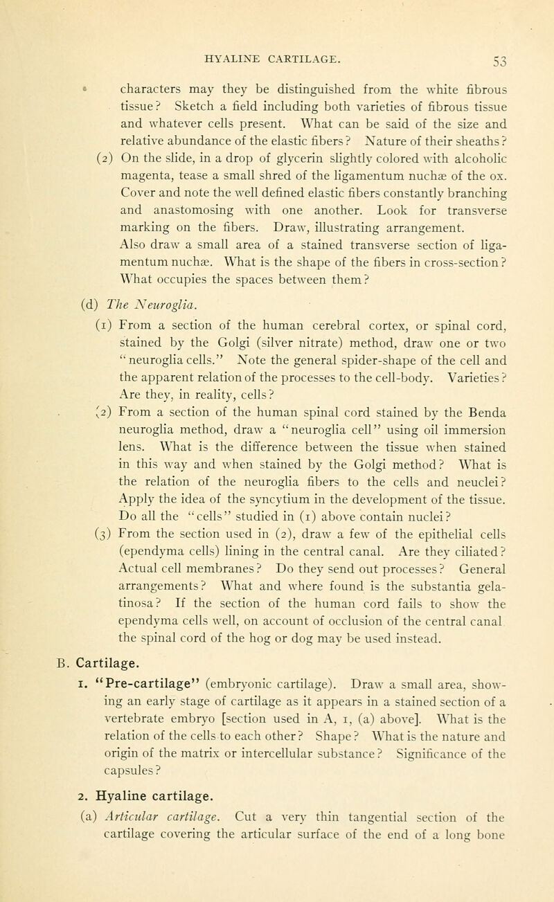 • characters may they be distinguished from the white fibrous tissue? Sketch a field including both varieties of fibrous tissue and whatever cells present. What can be said of the size and relative abundance of the elastic fibers ? Nature of their sheaths ? (2) On the slide, in a drop of glycerin slightly colored with alcoholic magenta, tease a small shred of the ligamentum nuchae of the ox. Cover and note the well defined elastic fibers constantly branching and anastomosing with one another. Look for transverse marking on the fibers. Draw, illustrating arrangement. Also draw a small area of a stained transverse section of liga- mentum nuchae. What is the shape of the fibers in cross-section ? What occupies the spaces between them? (d) The Neuroglia. (i) From a section of the human cerebral cortex, or spinal cord, stained by the Golgi (silver nitrate) method, draw one or two neurogliacells. Note the general spider-shape of the cell and the apparent relation of the processes to the cell-body. Varieties ? Are they, in reality, cells? (2) From a section of the human spinal cord stained by the Benda neuroglia method, draw a neuroglia cell using oil immersion lens. WTiat is the difference between the tissue when stained in this way and when stained by the Golgi method? What is the relation of the neuroglia fibers to the cells and neuclei? Apply the idea of the syncytium in the development of the tissue. Do all the cells studied in (i) above contain nuclei? (3) From the section used in (2), draw a few of the epithelial cells (ependyma cells) lining in the central canal. Are they ciliated? Actual cell membranes? Do they send out processes? General arrangements? What and where found is the substantia gela- tinosa? If the section of the human cord fails to show the ependyma cells well, on account of occlusion of the central canal the spinal cord of the hog or dog may be used instead. B. Cartilage. 1. Pre-cartilage (embryonic cartilage). Draw a small area, show- ing an early stage of cartilage as it appears in a stained section of a vertebrate embryo [section used in A, i, (a) above]. What is the relation of the cells to each other? Shape ? What is the nature and origin of the matrix or intercellular substance ? Significance of the capsules ? 2. Hyaline cartilage. (a) Articular cartilage. Cut a very thin tangential section of the cartilage covering the articular surface of the end of a long bone