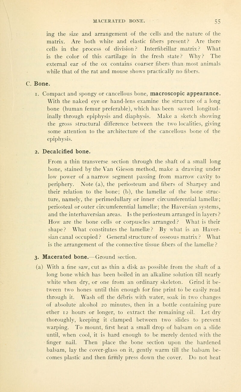 ing the size and arrangement of the cells and the nature of the matrix. Are both white and elastic fibers present? xA.re there cells in the process of division? Interfibrillar matrix? What is the color of this cartilage in the fresh state? Why? The external ear of the ox contains coarser fibers than most animals while that of the rat and mouse shows practically no fibers. C. Bone. 1. Compact and spongy or cancellous bone, macroscopic appearance. With the naked eye or hand-lens examine the structure of a long bone (human femur preferable), which has been sawed longitud- inally through epiphysis and diaphysis. Make a sketch showing the gross structural difference between the two localities, giving some attention to the architecture of the cancellous bone of the epiphysis. 2. Decalcified bone. From a thin transverse section through the shaft of a small long bone, stained by the Van Gieson method, make a drawing under low power of a narrow segment passing from marrow cavity to periphery. Note (a), the periosteum and fibers of Sharpey and their relation to the bone; (b), the lamellae of the bone struc- ture, namely, the perimeduUary or inner circumferential lamellee; periosteal or outer circumferential lamellae; the Haversian systems, and the interhaversian areas. Is the periosteum arranged in layers ? How are the bone cells or corpuscles arranged? What is their shape? What constitutes the lamella;? By what is an Haver- sian canal occupied ? General structure of osseous matrix ? What is the arrangement of the connective tissue fibers of the lamellae ? 3. Macerated bone.—Ground section. (a) With a fine saw, cut as thin a disk as possible from the shaft of a long bone which has been boiled in an alkaline solution till nearly white when dry, or one from an ordinary skeleton. Grind it be- tween two hones until thin enough for fine print to be easily read through it. Wash ofi' the debris with water, soak in two changes of absolute alcohol 20 minutes, then in a bottle containing pure ether 12 hours or longer, to extract the remaining t)il. Let dry thoroughly, keeping it clamped between two slides to prevent warping. To mount, first heat a small drop of balsam on a slide until, when cool, it is hard enough to be merely dented with the finger nail. Then place the bone section ujjon the hardened balsam, lay the cover-glass on it, gently warm till the balsam be- comes plastic and then firmly press down the cover. Do not heat
