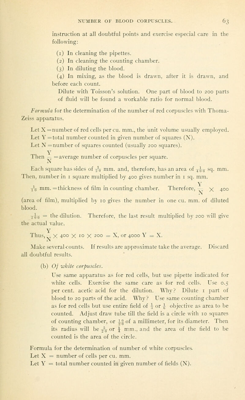 instruction at all doubtful points and exercise especial care in the following: (i) In cleaning the pipettes. (2) In cleaning the counting chamber. (3) In diluting the blood. (4) In mixing, as the blood is drawn, after it is drawn, and before each count. Dilute with Toisson's solution. One part of blood to 200 parts of fluid will be found a workable ratio for normal blood. Formula for the determination of the number of red corpuscles with Thoma- Zeiss apparatus. Let X = number of red cells per cu. mm., the unit volume usually employed. Let Y = total number counted in given number of squares (X). Let N=number of squares counted (usually 200 squares). Then — = average number of corpuscles per square. Each square has sides of 2V i^^^i- a-^d, therefore, has an area of ^^y- sq. mm. Then, number in i square multiplied by 400 gives number in i sq. mm. YTj-i^in-= thickness of film in counting chamber. Therefore,-^ X 400 (area of film), multiplied by 10 gives the number in one cu. mm. of diluted blood. -^r,^ = the dilution. Therefore, the last result multiplied by 200 will give the actual value. Thus, ^ X 4°o X io X 200 = X, or 4000 Y = X. Make several counts. If results are approximate take the average. Discard all doubtful results. (b) 0/ white corpuscles. Use same apparatus as for red cells, but use pipette indicated for white cells. Exercise the same care as for red cells. Use 0.5 percent, acetic acid for the dilution. Why? Dilute i part of blood to 20 parts of the acid. Why ? Use same counting chamber as for red cells but use entire field of i or ^ objective as area to be counted. Adjust draw tube till the field is a circle with 10 squares of counting chamber, or i^ of a millimeter, for its diameter. Then its radius will be 2% or \ mm., and the area of the field to be counted is the area of the circle. Formula for the determination of number of white corpuscles. Let X = number of cells per cu. mm. Let Y = total number counted in given number of fields (N).