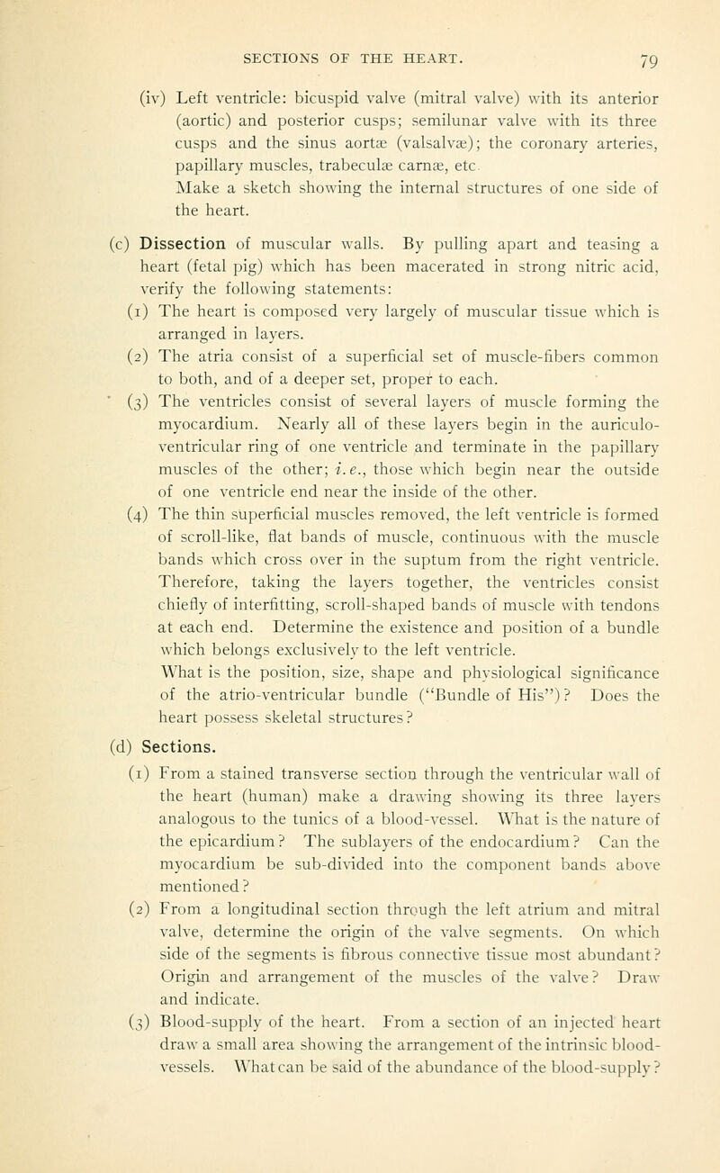 (iv) Left ventricle: bicuspid valve (mitral valve) with its anterior (aortic) and posterior cusps; semilunar valve with its three cusps and the sinus aortse (valsalvae); the coronary arteries, papillary muscles, trabeculce carnai, etc Make a sketch showing the internal structures of one side of the heart. (c) Dissection of muscular walls. By pulling apart and teasing a heart (fetal pig) which has been macerated in strong nitric acid, verify the following statements: (i) The heart is composed very largely of muscular tissue which is arranged in layers. (2) The atria consist of a superficial set of muscle-fibers common to both, and of a deeper set, proper to each. (3) The ventricles consist of several layers of muscle forming the myocardium. Nearly all of these layers begin in the auriculo- ventricular ring of one ventricle and terminate in the papillary muscles of the other; i.e., those which begin near the outside of one ventricle end near the inside of the other. (4) The thin superficial muscles removed, the left ventricle is formed of scroll-like, flat bands of muscle, continuous with the muscle bands which cross over in the suptum from the right ventricle. Therefore, taking the layers together, the ventricles consist chiefly of interfitting, scroll-shaped bands of muscle with tendons at each end. Determine the existence and position of a bundle which belongs exclusively to the left ventricle. What is the position, size, shape and physiological significance of the atrio-ventricular bundle (Bundle of His) ? Does the heart possess skeletal structures? (d) Sections. (i) From a stained transverse section through the ventricular wall of the heart (human) make a drawing showing its three layers analogous to the tunics of a blood-vessel. What is the nature of the epicardium ? The sublayers of the endocardium ? Can the myocardium be sub-divided into the component bands above mentioned ? (2) From a longitudinal section through the left atrium and mitral valve, determine the origin of the valve segments. On which side of the segments is fibrous connective tissue most abundant ? Origin and arrangement of the muscles of the valve? Draw and indicate. (3) Blood-supply of the heart. From a section of an injected heart draw a small area showing the arrangement of the intrinsic blood- vessels. What can be said of the abundance of the blood-supply?