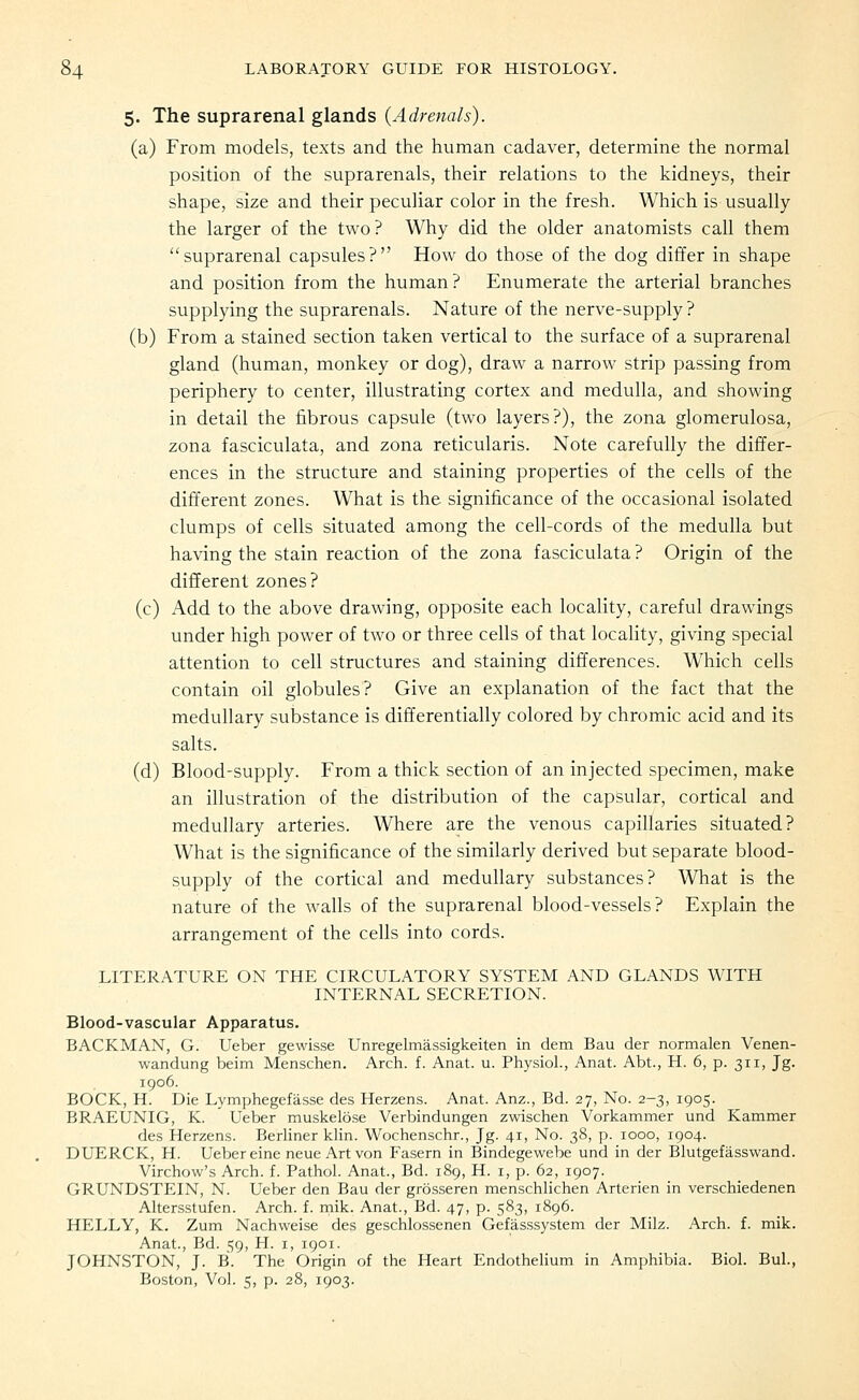 5. The suprarenal glands {Adrenals). (a) From models, texts and the human cadaver, determine the normal position of the suprarenals, their relations to the kidneys, their shape, size and their peculiar color in the fresh. Which is usually the larger of the two? Why did the older anatomists call them suprarenal capsules? How do those of the dog differ in shape and position from the human? Enumerate the arterial branches supplying the suprarenals. Nature of the nerve-supply ? (b) From a stained section taken vertical to the surface of a suprarenal gland (human, monkey or dog), draw a narrow strip passing from periphery to center, illustrating cortex and medulla, and showing in detail the fibrous capsule (two layers?), the zona glomerulosa, zona fasciculata, and zona reticularis. Note carefully the differ- ences in the structure and staining properties of the cells of the different zones. What is the significance of the occasional isolated clumps of cells situated among the cell-cords of the medulla but having the stain reaction of the zona fasciculata ? Origin of the different zones? (c) Add to the above drawing, opposite each locality, careful drawings under high power of two or three cells of that locality, giving special attention to cell structures and staining differences. Which cells contain oil globules? Give an explanation of the fact that the medullary substance is differentially colored by chromic acid and its salts. (d) Blood-supply. From a thick section of an injected specimen, make an illustration of the distribution of the capsular, cortical and medullary arteries. Where are the venous capillaries situated? What is the significance of the similarly derived but separate blood- supply of the cortical and medullary substances? What is the nature of the walls of the suprarenal blood-vessels? Explain the arrangement of the cells into cords. LITERATURE ON THE CIRCULATORY SYSTEM AND GLANDS WITH INTERNAL SECRETION. Blood-vascular Apparatus. BACKMAN, G. Ueber gewisse Unregelmassigkeiten in dem Bau der normalen Venen- wandung beim Menschen. Arch. f. Anat. u. Physiol., Anat. Abt., H. 6, p. 311, Jg. 1906. BOCK, H. Die Lymphegefasse des Herzens. Anat. Anz., Bd. 27, No. 2-3, 1905. BRAEUNIG, K. Ueber muskelose Verbindungen zwischen Vorkammer und Kammer des Herzens. Berliner klin. Wochenschr., Jg. 41, No. 38, p. 1000, 1904. DUERCK, H. Ueber eine neue Art von Fasern in Bindegewebe und in der Blutgefasswand. Virchow's Arch. f. Pathol. Anat., Bd. 189, H. i, p. 62, 1907. GRUNDSTEIN, N. Ueber den Bau der grosseren menschlichen Arterien in verschiedenen Altersstufen. Arch. f. rnik. Anat., Bd. 47, p. 583, 1896. HELLY, K. Zum Nachweise des geschlossenen Gefasssystem der Milz. Arch. f. mik. Anat., Bd. 59, H. i, 1901. JOHNSTON, J. B. The Origin of the Heart Endothelium in Amphibia. Biol. Bui., Boston, Vol. 5, p. 28, 1903.