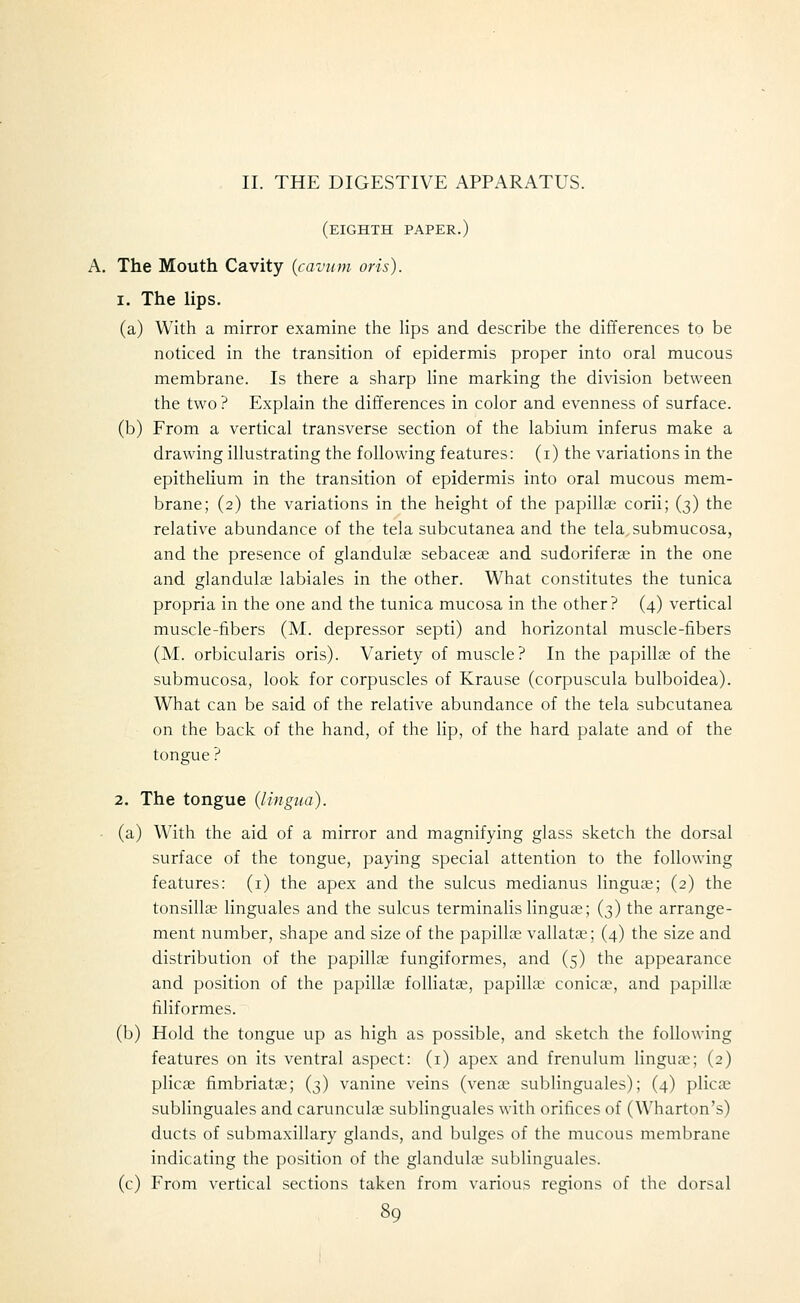 II. THE DIGESTIVE APPARATUS. (eighth paper.) A. The Mouth Cavity {cavtim oris). 1. The Ups. (a) With a mirror examine the lips and describe the differences to be noticed in the transition of epidermis proper into oral mucous membrane. Is there a sharp hne marking the division between the two ? Explain the differences in color and evenness of surface. (b) From a vertical transverse section of the labium inferus make a drawing illustrating the following features: (i) the variations in the epithelium in the transition of epidermis into oral mucous mem- brane; (2) the variations in the height of the papillae corii; (3) the relative abundance of the tela subcutanea and the tela, submucosa, and the presence of glandulae sebaceae and sudoriferae in the one and glandulae labiales in the other. What constitutes the tunica propria in the one and the tunica mucosa in the other? (4) vertical muscle-fibers (M. depressor septi) and horizontal muscle-fibers (M. orbicularis oris). Variety of muscle? In the papillae of the submucosa, look for corpuscles of Krause (corpuscula bulboidea). What can be said of the relative abundance of the tela subcutanea on the back of the hand, of the lip, of the hard palate and of the tongue ? 2. The tongue (lingua). ■ (a) With the aid of a mirror and magnifying glass sketch the dorsal surface of the tongue, paying special attention to the following features: (i) the apex and the sulcus medianus linguae; (2) the tonsillae linguales and the sulcus terminalis linguae; (3) the arrange- ment number, shape and size of the papillae vallata.^; (4) the size and distribution of the papillae fungiformes, and (5) the appearance and position of the papillae folliatae, papillae conica?, and papillae filiformes. (b) Hold the tongue up as high as possible, and sketch the following features on its ventral aspect: (i) apex and frenulum linguae; (2) plicae fimbriatae; (3) vanine veins (venae sublinguals); (4) plicae sublinguales and carunculae sublinguales with orifices of (Wharton's) ducts of submaxillary glands, and bulges of the mucous membrane indicating the position of the glandulce sublinguales. (c) From vertical sections taken from various regions of the dorsal