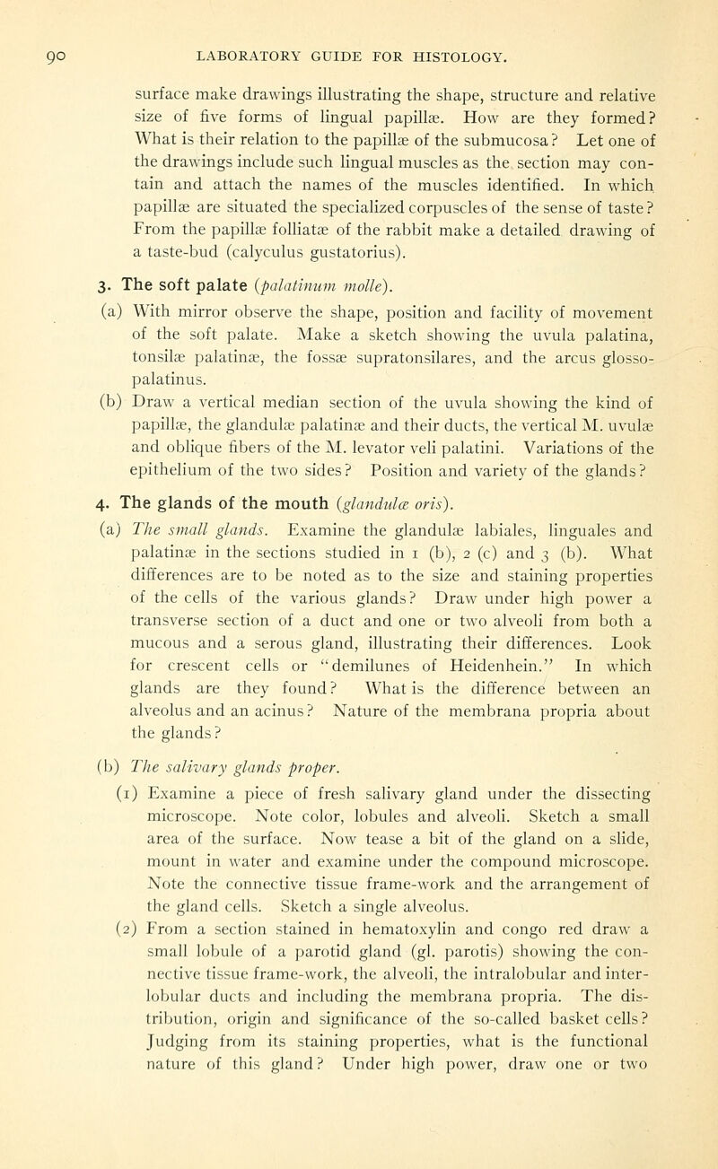 surface make drawings illustrating the shape, structure and relative size of five forms of lingual papillae. How are they formed? What is their relation to the papillce of the submucosa? Let one of the drawings include such lingual muscles as the section may con- tain and attach the names of the muscles identified. In which papillae are situated the specialized corpuscles of the sense of taste ? From the papilla; foUiatas of the rabbit make a detailed drawing of a taste-bud (calyculus gustatorius). 3. The soft palate {palatimim molle). (a) With mirror observe the shape, position and faciUty of movement of the soft palate. Make a sketch showing the uvula palatina, tonsilae palatina;, the fossae supratonsilares, and the arcus glosso- palatinus. (b) Draw a vertical median section of the uvula showing the kind of papillae, the glandulas palatinas and their ducts, the vertical M. uvulae and oblique fibers of the M. levator vefi palatini. Variations of the epithelium of the two sides? Position and variety of the glands? 4. The glands of the mouth (glandulce oris). (a) The small glands. Examine the glandulas labiales, linguales and palatinae in the sections studied in i (b), 2 (c) and 3 (b). What differences are to be noted as to the size and staining properties of the cells of the various glands? Draw under high power a transverse section of a duct and one or two alveoli from both a mucous and a serous gland, illustrating their differences. Look for crescent cells or demilunes of Heidenhein. In which glands are they found ? What is the difference between an alveolus and an acinus ? Nature of the membrana propria about the glands? (b) The salivary glands proper. (i) Examine a piece of fresh salivary gland under the dissecting microscope. Note color, lobules and alveoli. Sketch a small area of the surface. Now tease a bit of the gland on a slide, mount in water and examine under the compound microscope. Note the connective tissue frame-work and the arrangement of the gland cells. Sketch a single alveolus. (2) From a section stained in hematoxylin and congo red draw a small lobule of a parotid gland (gl. parotis) showing the con- nective tissue frame-work, the alveoli, the intralobular and inter- lobular ducts and including the membrana propria. The dis- tribution, origin and significance of the so-called basket cells? Judging from its staining properties, what is the functional nature of this gland? Under high power, draw one or two