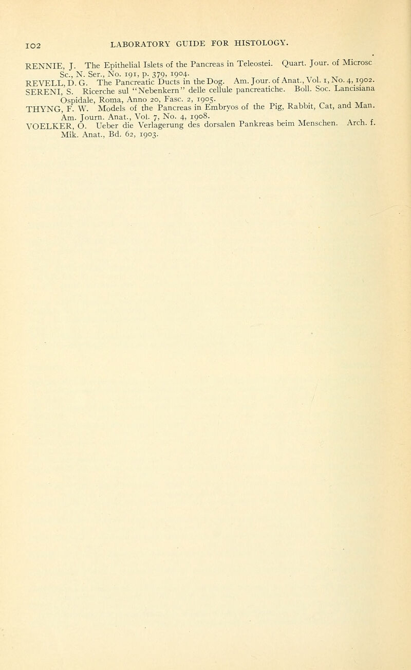 RENNIE, J. The Epithelial Islets of the Pancreas in Teleostei. Quart. Jour, of Microsc Sc, N. Ser., No. 191, p. 379, 1904- ^ ^ . a . w 1 tvt REVELL, D. G. The Pancreatic Ducts in the Dog. Am. Jour, of Anat., Vol. i, JNo. 4,1902. SERENl/s. Ricerche sul Nebenkern delle cellule pancreatiche. Boll. Soc. Lancisiana Ospidale, Roma, Anno 20, Ease. 2, 1905. , , . ^ ■, ^^ THY^NG, F. W. Models of the Pancreas in Embryos of the Pig, Rabbit, Cat, and Man. Am. Journ. Anat., Vol. 7, No. 4, 1908. . i, jr VOELKER, O. Ueber die Verlagerung des dorsalen Pankreas beim Menschen. Arch. t.