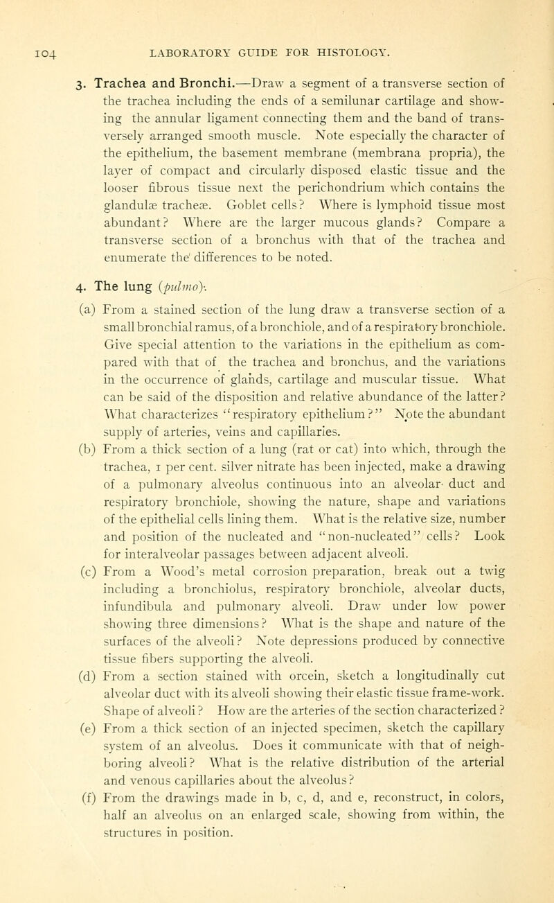 3. Trachea and Bronchi.—Draw a segment of a transverse section of the trachea inchiding the ends of a semilunar cartilage and show- ing the annular ligament connecting them and the band of trans- versely arranged smooth muscle. Note especially the character of the epithelium, the basement membrane (membrana propria), the layer of compact and circularly disposed elastic tissue and the looser fibrous tissue next the perichondrium which contains the glandulte tracheae. Goblet cells? Where is lymphoid tissue most abundant? Where are the larger mucous glands? Compare a transverse section of a bronchus with that of the trachea and enumerate the' differences to be noted. 4. The lung {pidmo): (a) From a stained section of the lung draw a transverse section of a small bronchial ramus, of a bronchiole, and of a respiratory bronchiole. Give special attention to the variations in the epithelium as com- pared with that of the trachea and bronchus, and the variations in the occurrence of glaiids, cartilage and muscular tissue. What can be said of the disposition and relative abundance of the latter? What characterizes respiratory epithelium? Note the abundant supply of arteries, veins and capillaries. (b) From a thick section of a lung (rat or cat) into which, through the trachea, i per cent, silver nitrate has been injected, make a drawing of a pulmonary alveolus continuous into an alveolar- duct and respiratory bronchiole, showing the nature, shape and variations of the epithelial cells lining them. What is the relative size, number and position of the nucleated and non-nucleated cells? Look for interalveolar passages between adjacent alveoli. (c) From a Wood's metal corrosion preparation, break out a twig including a bronchiolus, respiratory bronchiole, alveolar ducts, infundibula and pulmonary alveoli. Draw under low power showing three dimensions? W^iat is the shape and nature of the surfaces of the alveoli? Note depressions produced by connective tissue fibers supporting the alveoli. (d) From a section stained with orcein, sketch a longitudinally cut alveolar duct with its alveoli showing their elastic tissue frame-work. Shape of alveoH ? How are the arteries of the section characterized ? (e) From a thick section of an injected specimen, sketch the capillary system of an alveolus. Does it communicate with that of neigh- boring alveoli? What is the relative distribution of the arterial and venous capillaries about the alveolus? (f) From the drawings made in b, c, d, and e, reconstruct, in colors, half an alveolus on an enlarged scale, showing from within, the structures in position.