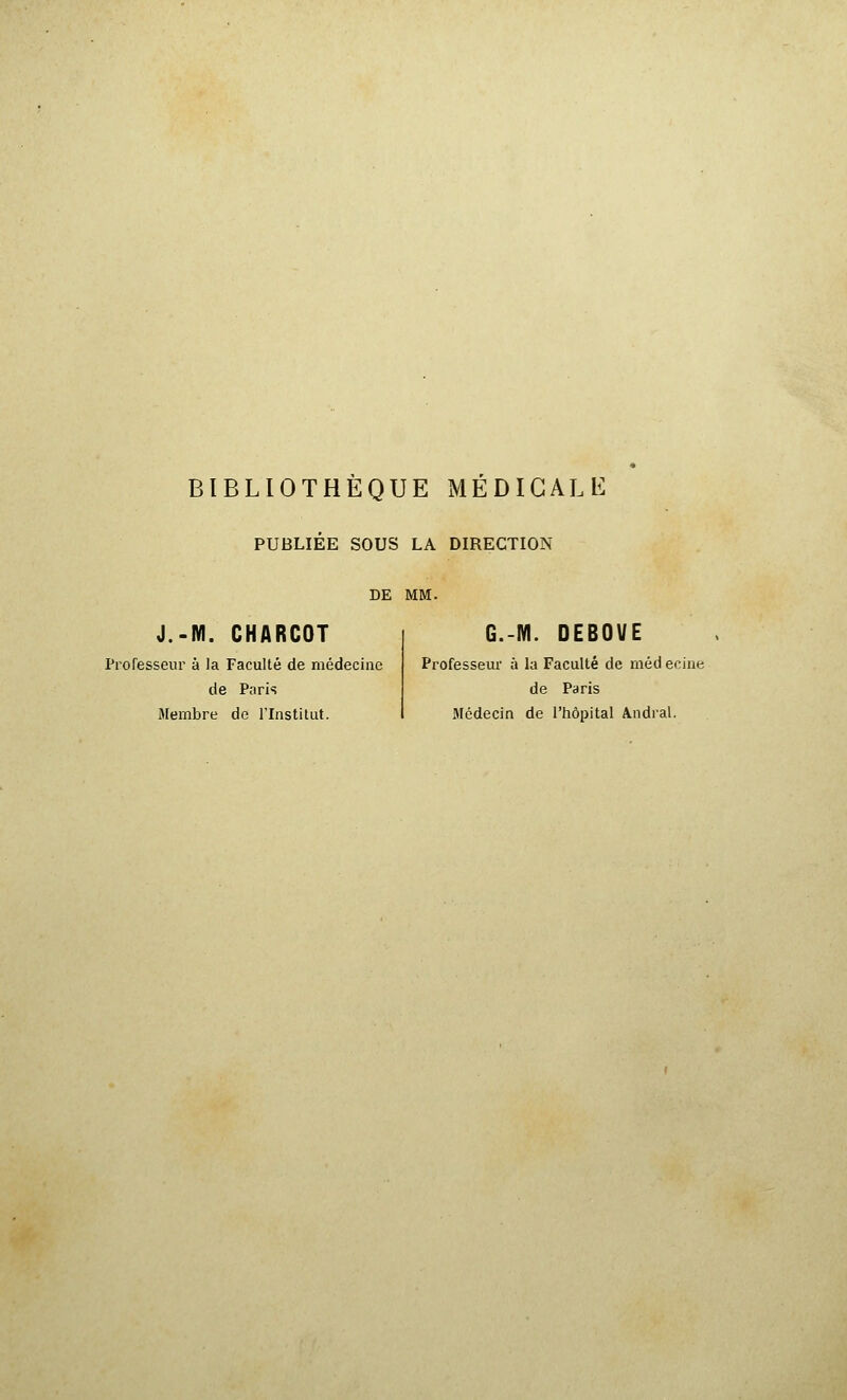 BIBLIOTHEQUE MEDICALE PUBLIÉE SOUS LA DIRECTION DE MM. J.-M. CHARCOT Professeur à la Faculté de médecine de Paris Membre de l'Institut. G.-M. DEBOUE Professem- à la Faculté de méd ecine de Paris Médecin de l'tiôpital Andral.