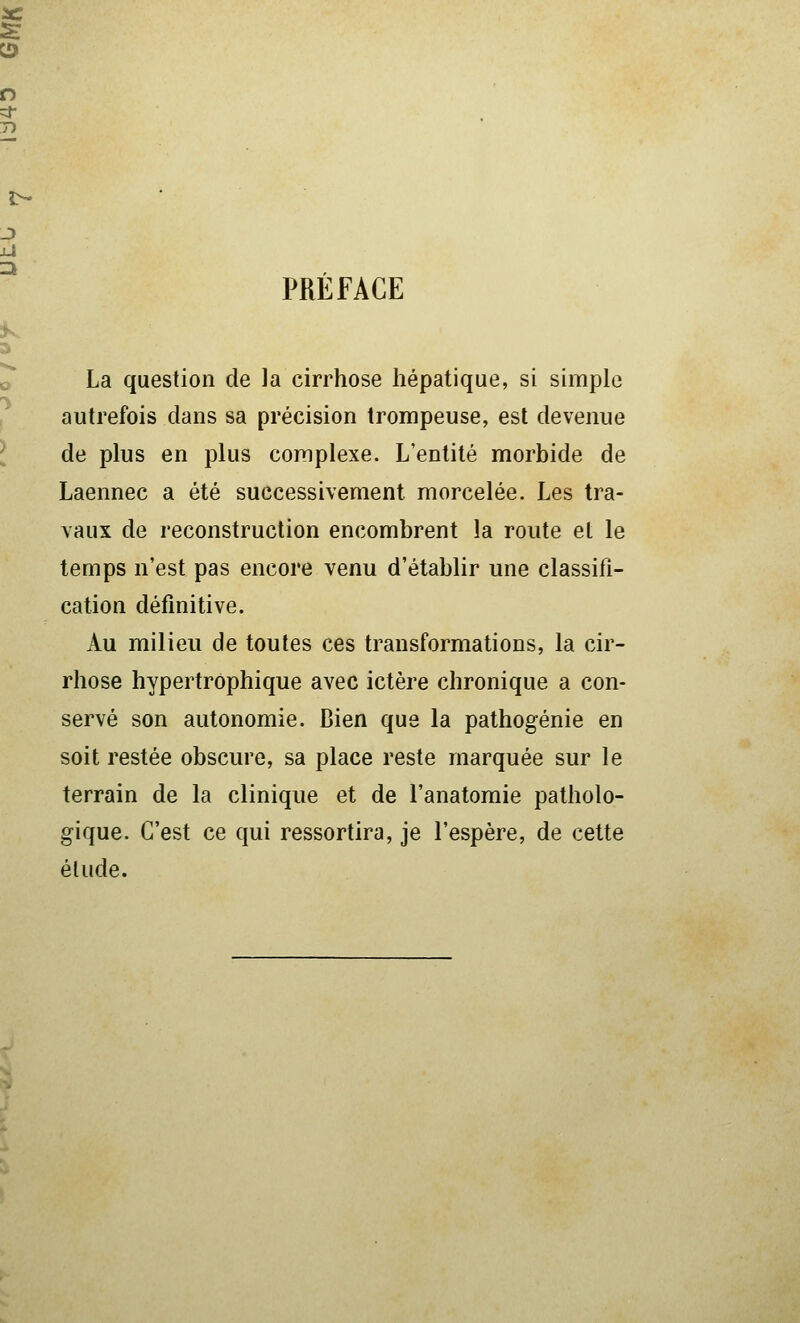 PREFACE La question de la cirrhose hépatique, si simple autrefois dans sa précision trompeuse, est devenue de plus en plus complexe. L'entité morbide de Laennec a été successivement morcelée. Les tra- vaux de reconstruction encombrent la route et le temps n'est pas encore venu d'établir une classifi- cation définitive. Au milieu de toutes ces transformations, la cir- rhose hypertrôphique avec ictère chronique a con- servé son autonomie. Bien que la pathogénie en soit restée obscure, sa place reste marquée sur le terrain de la clinique et de l'anatomie patholo- gique. C'est ce qui ressortira, je l'espère, de cette élude.