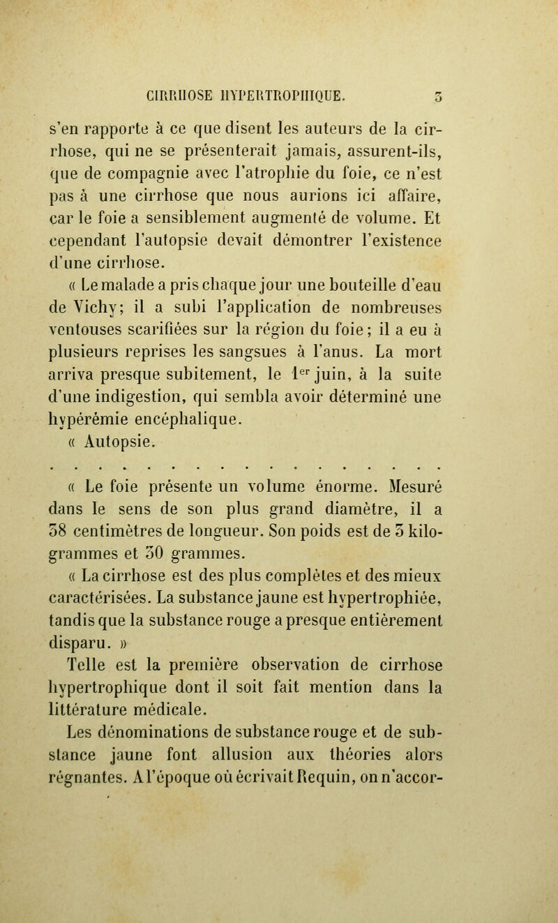 s'en rapporte à ce que disent les auteurs de la cir- rhose, qui ne se présenterait jamais, assurent-ils, que de compagnie avec l'atrophie du foie, ce n'est pas à une cirrhose que nous aurions ici affaire, car le foie a sensiblement augmenté de volume. Et cependant l'autopsie devait démontrer l'existence d'une cirrliose. « Le malade a pris chaque jour une bouteille d'eau de Vichy; il a subi l'application de nombreuses ventouses scarifiées sur la région du foie ; il a eu à plusieurs reprises les sangsues à l'anus. La mort arriva presque subitement, le 1'^'' juin, à la suite d'une indigestion, qui sembla avoir déterminé une hypérémie encéphalique. « Autopsie. « Le foie présente un volume énorme. Mesuré dans le sens de son plus grand diamètre, il a 58 centimètres de longueur. Son poids est de 5 kilo- grammes et 30 grammes. « La cirrhose est des plus complètes et des mieux caractérisées. La substance jaune est hypertrophiée, tandis que la substance rouge a presque entièrement disparu. » Telle est la première observation de cirrhose hypertrophique dont il soit fait mention dans la littérature médicale. Les dénominations de substance rouge et de sub- stance jaune font allusion aux théories alors régnantes. A l'époque où écrivait Requin, onn'accor-