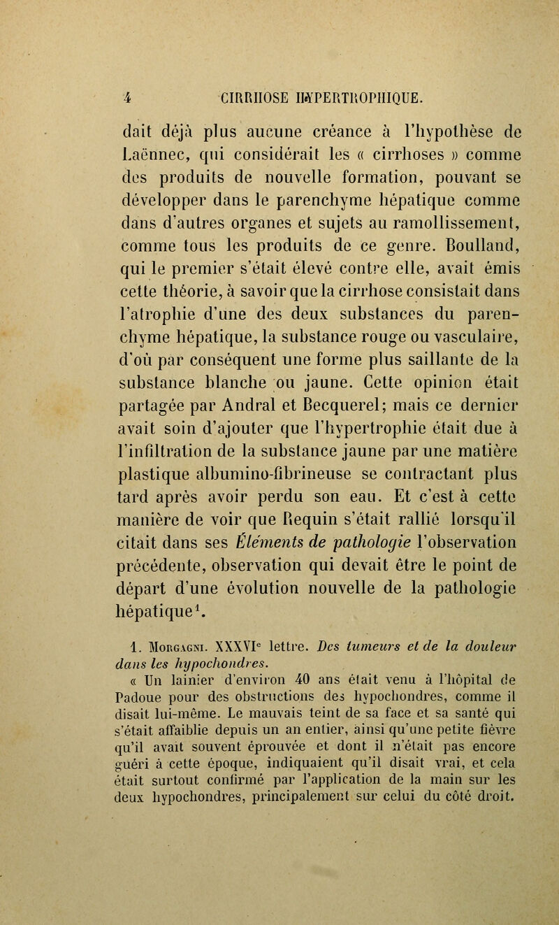 dait déjà plus aucune créance à riiypollièse de Laënnec, qui considérait les « cirrhoses » comme des produits de nouvelle formation, pouvant se développer dans le parenchyme hépatique comme dans d'autres organes et sujets au ramollissement, comme tous les produits de ce genre. Boulland, qui le premier s'était élevé contre elle, avait émis cette théorie, à savoir que la cirrhose consistait dans l'atrophie d'une des deux substances du paren- chyme hépatique, la substance rouge ou vasculaii^e, d'où par conséquent une forme plus saillante de la substance blanche ou jaune. Cette opinion était partagée par Andral et Becquerel; mais ce dernier avait soin d'ajouter que l'hypertrophie était due à l'infiltration de la substance jaune par une matière plastique albumino-fibrineuse se contractant plus tard après avoir perdu son eau. Et c'est à cette manière de voir que Requin s'était rallié lorsqu'il citait dans ses Éléments de pathologie l'observation précédente, observation qui devait être le point de départ d'une évolution nouvelle de la pathologie hépatique ^ 1. MoRGAGNi. XXXVP lettre. Des tumeurs et de la douleur dans les hypochondres. « Un lainier d'environ 40 ans était venu à l'hôpital de Padoue pour des obstructions des hypochondres, comme il disait lui-même. Le mauvais teint de sa face et sa santé qui s'était aflfaiblie depuis un an entier, ainsi qu'une petite fièvre qu'il avait souvent éprouvée et dont il n'était pas encore guéri à cette époque, indiquaient qu'il disait vrai, et cela était surtout confirmé par l'application de la main sur les deux hypochondres, principalement sur celui du côté droit.