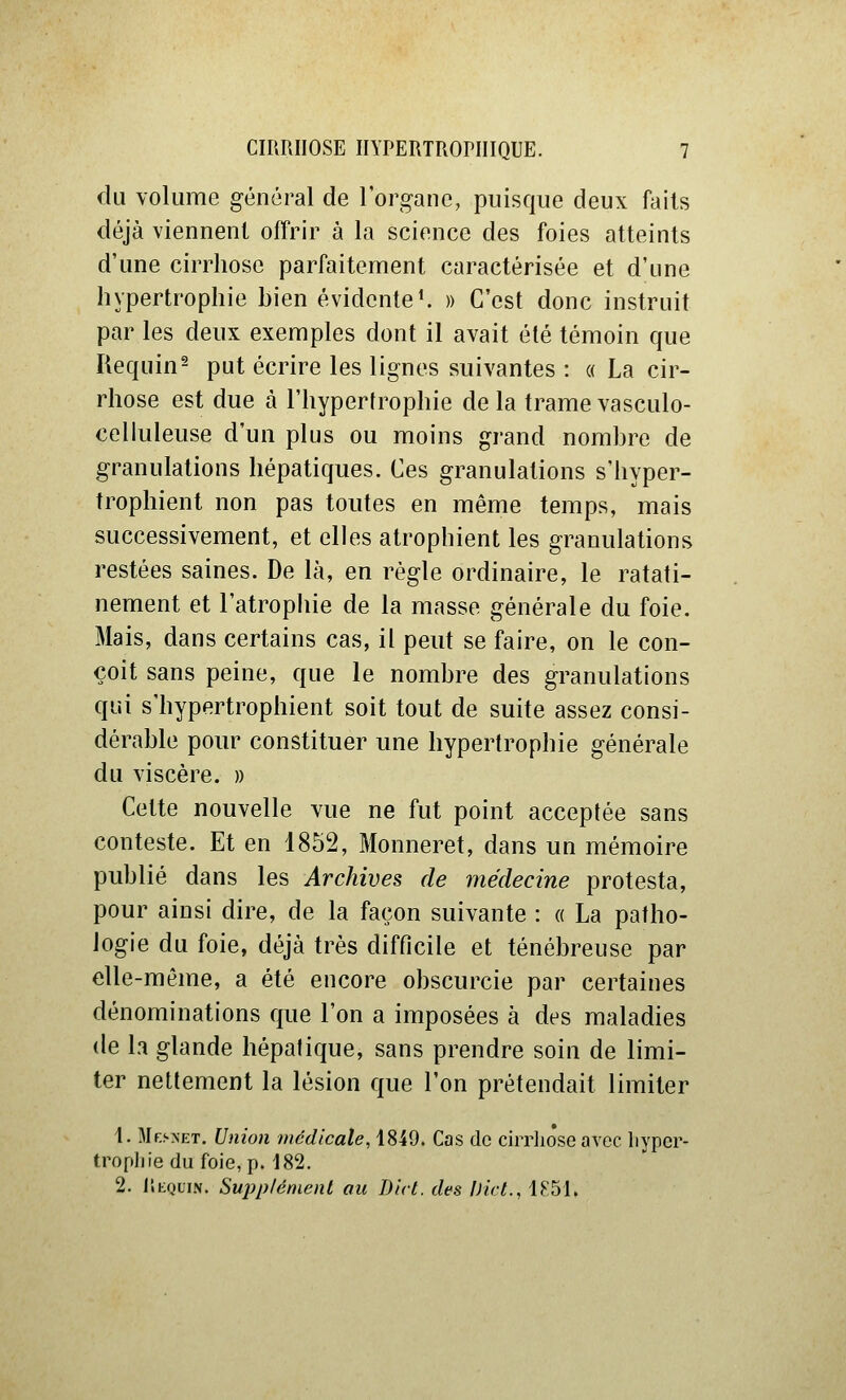 du volume général de l'organe, puisque deux faits déjà viennent offrir à la science des foies atteints d'une cirrhose parfaitement caractérisée et d'une hypertrophie bien évidente^ » C'est donc instruit par les deux exemples dont il avait été témoin que Requin^ put écrire les lignes suivantes : « La cir- rhose est due à l'hypertrophie de la trame vasculo- celluleuse d'un plus ou moins grand nombre de granulations hépatiques. Ces granulations s'hyper- trophient non pas toutes en même temps, mais successivement, et elles atrophient les granulations restées saines. De là, en règle ordinaire, le ratati- nement et l'atrophie de la masse générale du foie. Mais, dans certains cas, il peut se faire, on le con- çoit sans peine, que le nombre des granulations qui s'hypertrophient soit tout de suite assez consi- dérable pour constituer une hypertrophie générale du viscère. » Cette nouvelle vue ne fut point acceptée sans conteste. Et en 1852, Monneret, dans un mémoire publié dans les Archives de médecine protesta, pour ainsi dire, de la façon suivante : « La patho- logie du foie, déjà très difficile et ténébreuse par elle-même, a été encore obscurcie par certaines dénominations que l'on a imposées à des maladies de la glande hépatique, sans prendre soin de limi- ter nettement la lésion que l'on prétendait limiter t. Mf.snet. Union médicale, 1849. Cas de cirrlioseavec liyper- tropliie du foie, p. 182. 2. liHQuiN. Sujjp/émenl au Dirl. des Uict., 1K51.