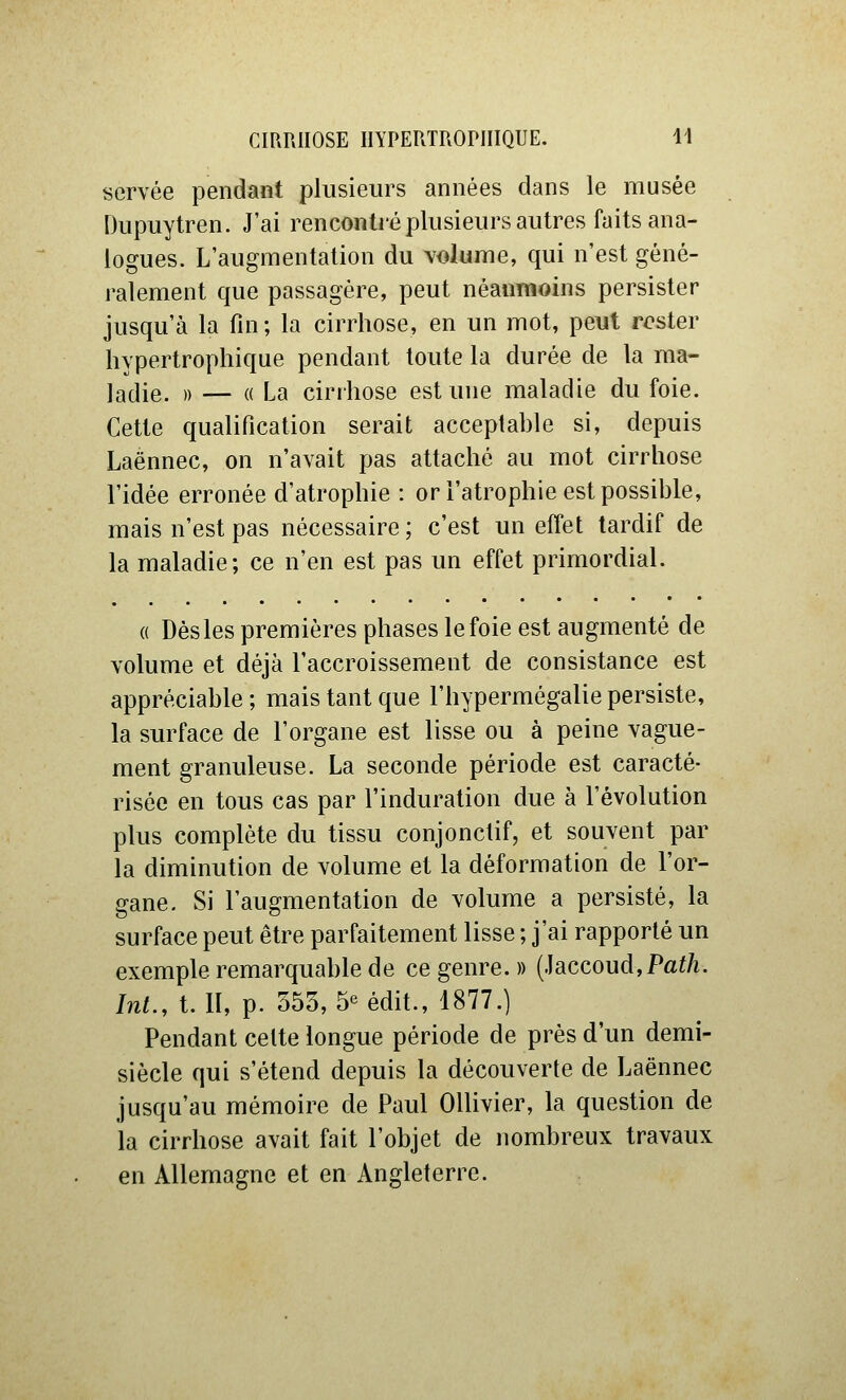 servée pendant plusieurs années dans le musée Dupuytren. J'ai rencontré plusieurs autres faits ana- logues. L'augmentation du \olume, qui n'est géné- ralement que passagère, peut néanmoins persister jusqu'à la fin ; la cirrhose, en un mot, peut rester hypertrophique pendant toute la durée de la ma- ladie. )) — (( La cirrhose est une maladie du foie. Cette qualification serait acceptable si, depuis Laënnec, on n'avait pas attaché au mot cirrhose l'idée erronée d'atrophie : or l'atrophie est possible, mais n'est pas nécessaire ; c'est un effet tardif de la maladie; ce n'en est pas un effet primordial. (( Dès les premières phases le foie est augmenté de volume et déjà l'accroissement de consistance est appréciable ; mais tant que l'hypermégalie persiste, la surface de l'organe est lisse ou à peine vague- ment granuleuse. La seconde période est caracté- risée en tous cas par l'induration due à l'évolution plus complète du tissu conjonctif, et souvent par la diminution de volume et la déformation de l'or- gane. Si l'augmentation de volume a persisté, la surface peut être parfaitement lisse ; j'ai rapporté un exemple remarquable de ce genre. » (iaccoud,Path. Int., t. II, p. 553, 5«édit., 1877.) Pendant celte longue période de près d'un demi- siècle qui s'étend depuis la découverte de Laënnec jusqu'au mémoire de Paul OUivier, la question de la cirrhose avait fait l'objet de nombreux travaux en Allemagne et en Angleterre.