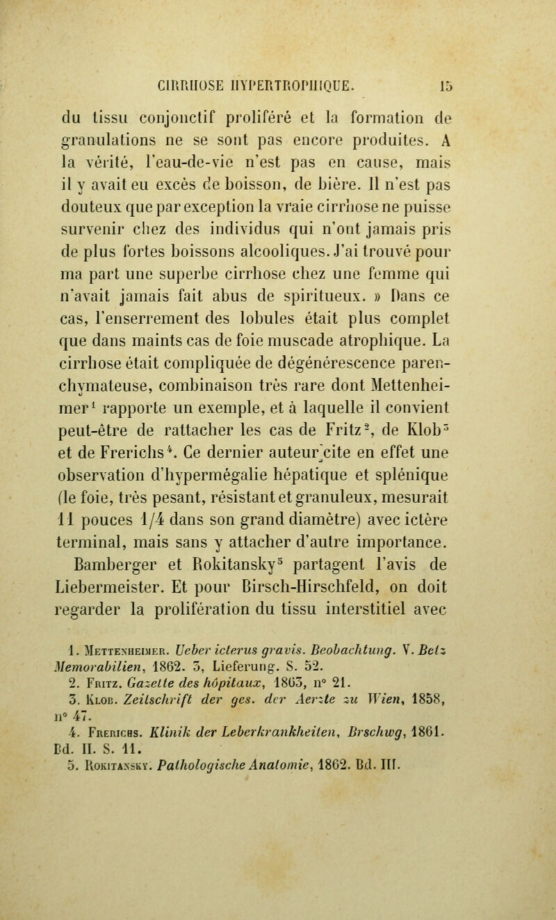 du tissu conjoiictif proliféré et la formation de granulations ne se sont pas encore produites. A la Yérité, l'eau-de-vie n'est pas en cause, mais il y avait eu excès de boisson, de bière. Il n'est pas douteux que par exception la vraie cirrhose ne puisse survenir chez des individus qui n'ont jamais pris de plus fortes boissons alcooliques..l'ai trouvé pour ma part une superbe cirrhose chez une femme qui n'avait jamais fait abus de spiritueux. » Dans ce cas, l'enserrement des lobules était plus complet que dans maints cas de foie muscade atrophique. La cirrhose était compliquée de dégénérescence paren- chymateuse, combinaison très rare dont Mettenhei- mer^ rapporte un exemple, et à laquelle il convient peut-être de rattacher les cas de Fritz-, de Klob^ et de Frerichs*. Ce dernier auteur^cite en effet une observation d'hypermégalie hépatique et splénique (le foie, très pesant, résistant et granuleux, mesurait 11 pouces 1/4 dans son grand diamètre) avec ictère terminal, mais sans y attacher d'autre importance. Bamberger et Rokitansky^ partagent l'avis de Liebermeister. Et pour Birsch-Hirschfeld, on doit regarder la prolifération du tissu interstitiel avec 1. Mettexheimer. Uebericterus gravis. Beohachtung. S.Beiz Memorabilien, 1862. 3, Lieferurig. S. 52. 2. Fritz. Gazette des hôpitaux, 18(33, n° 21. 3. Klob. Zeilschrift der ges. der Aerzte zu Wien, 1858, 11° 47. •4. FnERicHs. KUnik der Leberkrankheiten, B)^sehwg, iSQl. Bd. II. S. 11. 5. KoKiTANSKY. Pathologischc Analomie, 1862. Bd. Ilf.