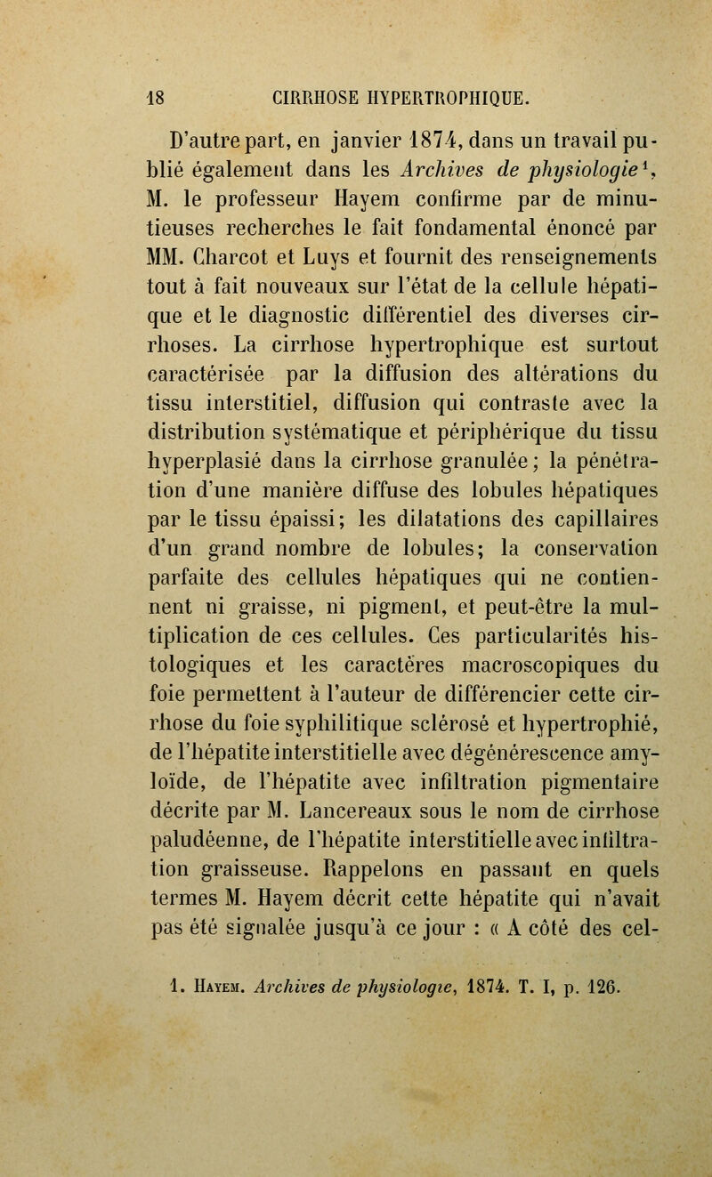 D'autre part, en janvier 1874, dans un travail pu- blié également dans les Archives de physiologie^, M. le professeur Hayem confirme par de minu- tieuses recherches le fait fondamental énoncé par MM. Charcot et Luys et fournit des renseignements tout à fait nouveaux sur l'état de la cellule hépati- que et le diagnostic différentiel des diverses cir- rhoses. La cirrhose hypertrophique est surtout caractérisée par la diffusion des altérations du tissu interstitiel, diffusion qui contraste avec la distribution systématique et périphérique du tissu hyperplasié dans la cirrhose granulée; la pénétra- tion d'une manière diffuse des lobules hépatiques par le tissu épaissi; les dilatations des capillaires d'un grand nombre de lobules; la conservation parfaite des cellules hépatiques qui ne contien- nent ni graisse, ni pigment, et peut-être la mul- tiplication de ces cellules. Ces particularités his- tologiques et les caractères macroscopiques du foie permettent à l'auteur de différencier cette cir- rhose du foie syphilitique sclérosé et hypertrophié, de l'hépatite interstitielle avec dégénérescence amy- loïde, de l'hépatite avec infiltration pigmentaire décrite par M. Lancereaux sous le nom de cirrhose paludéenne, de l'hépatite interstitielle avec infiltra- tion graisseuse. Rappelons en passant en quels termes M. Hayem décrit cette hépatite qui n'avait pas été signalée jusqu'à ce jour : « A côté des cel- 1. Hayem. Archives de physiologie, 1874. T. I, p. 126.