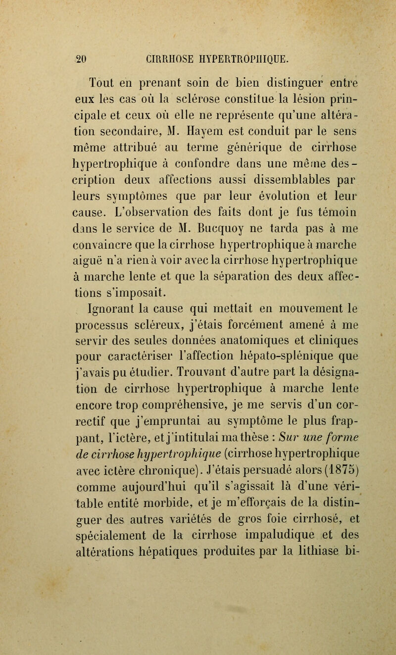 Tout en prenant soin de bien distinguer entre eux les cas où la sclérose constitue la lésion prin- cipale et ceux où elle ne représente qu'une altéra- tion secondaire, M. Hayem est conduit par le sens même attribué au terme générique de cirrhose liypertrophique à confondre dans une mêfne des- cription deux affections aussi dissemblables par leurs symptômes que par leur évolution et leur cause. L'observation des faits dont je fus témoin dans le service de M. Biicquoy ne tarda pas à me convaincre que la cirrhose hypertropliique à marche aiguë n'a rien à voir avec la cirrhose hypertrophique à marche lente et que la séparation des deux affec- tions s'imposait. Ignorant la cause qui mettait en mouvement le processus scléreux, j'étais forcément amené à me servir des seules données anatomiques et cliniques pour caractériser l'affection hépato-splénique que j'avais pu étudier. Trouvant d'autre part la désigna- tion de cirrhose hypertrophique à marche lente encore trop compréhensive, je me servis d'un cor- rectif que j'empruntai au symptôme le plus frap- pant, l'ictère, et j'intitulai ma thèse : Sur une forme de cirrhose hypertrophique (cirrhose hypertrophique avec ictère chronique). J'étais persuadé alors (1875) comme aujourd'hui qu'il s'agissait là d'une véri- table entité morbide, et je m'efforçais de la distin- guer des autres variétés de gros foie cirrhose, et spécialement de la cirrhose impaludique et des altérations hépatiques produites par la lithiase bi-