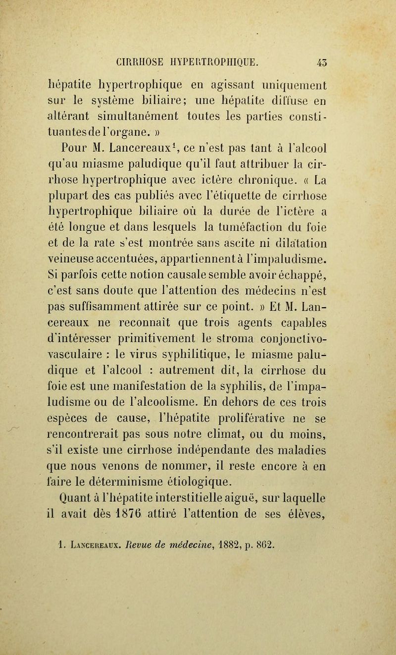 hépatite hypertrophique en agissant uniquement sur le système biliaire; une hépatite diffuse en altérant simultanément toutes les parties consti- tuantes de l'organe. )) Pour M. Lancereaux-, ce n'est pas tant à l'alcool qu'au miasme paludique qu'il faut attribuer la cir- rhose hypertrophique avec ictère chronique. « La plupart des cas publiés avec l'étiquette de cirrhose hypertrophique biliaire où la durée de l'ictère a été longue et dans lesquels la tuméfaction du foie et de la rate s'est montrée sans ascite ni dilatation veineuse accentuées, appartiennent à l'impaludisme. Si parfois cette notion causale semble avoir échappé, c'est sans doute que l'attention des médecins n'est pas suffisamment attirée sur ce point. » Et M. Lan- cereaux ne reconnaît que trois agents capables d'intéresser primitivement le stroma conjonctivo- vasculaire : le virus syphilitique, le miasme palu- dique et l'alcool : autrement dit, la cirrhose du foie est une manifestation de la syphilis, de l'impa- ludisme ou de l'alcoolisme. En dehors de ces trois espèces de cause, l'hépatite proliférative ne se rencontrerait pas sous notre climat, ou du moins, s'il existe une cirrhose indépendante des maladies que nous venons de nommer, il reste encore à en l'aire le déterminisme étiologique. Quant à l'hépatite interstitielle aiguë, sur laquelle il avait dès 1876 attiré l'attention de ses élèves, 1. Lanceheaux. lievue de médecine, 1882, p. 802.