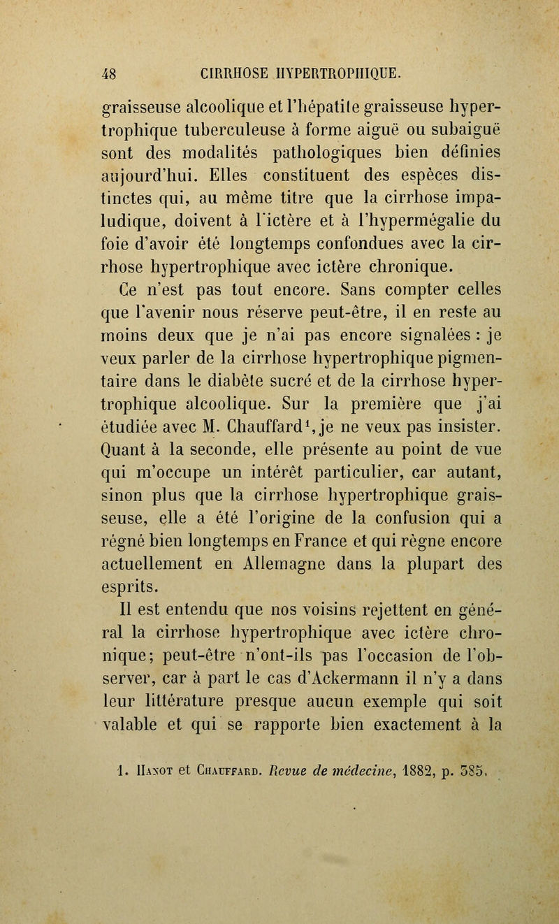 graisseuse alcoolique et l'iiépatile graisseuse hyper- trophique tuberculeuse à forme aiguë ou subaiguë sont des modalités pathologiques bien définies aujourd'hui. Elles constituent des espèces dis- tinctes qui, au même titre que la cirrhose impa- ludique, doivent à l'ictère et à l'hypermégalie du foie d'avoir été longtemps confondues avec la cir- rhose hypertrophique avec ictère chronique. Ce n'est pas tout encore. Sans compter celles que l'avenir nous réserve peut-être, il en reste au moins deux que je n'ai pas encore signalées : je veux parler de la cirrhose hypertrophique pigmen- taire dans le diabète sucré et de la cirrhose hyper- trophique alcoolique. Sur la première que j'ai étudiée avec M. Chauffard^ je ne veux pas insister. Quant à la seconde, elle présente au point de vue qui m'occupe un intérêt particulier, car autant, sinon plus que la cirrhose hypertrophique grais- seuse, elle a été l'origine de la confusion qui a régné bien longtemps en France et qui règne encore actuellement en Allemagne dans la plupart des esprits. Il est entendu que nos voisins rejettent en géné- ral la cirrhose hypertrophique avec ictère chro- nique; peut-être n'ont-ils pas l'occasion de l'ob- server, car à part le cas d'Ackermann il n'y a dans leur littérature presque aucun exemple qui soit valable et qui se rapporte bien exactement à la 1. IIaxot et Chauffard. Revue de médecine, 1882, p. 585.