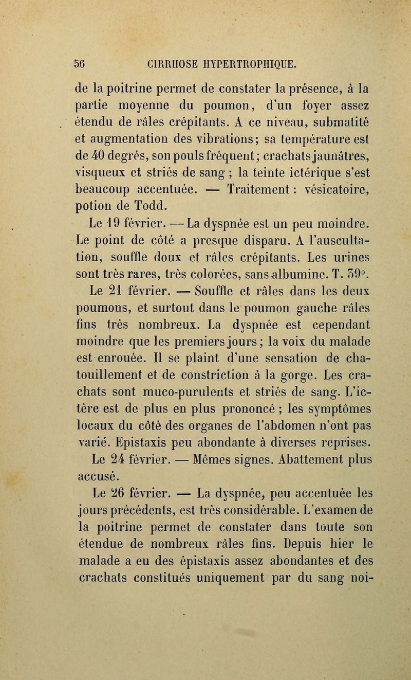 de la poitrine permet de constater la présence, à la partie moyenne du poumon, d'un foyer assez étendu de râles crépitants. A ce niveau, submatité et augmentation des vibrations; sa température est de 40 degrés, son pouls fréquent; crachats jaunâtres, visqueux et striés de sang ; la teinte ictérique s'est beaucoup accentuée. — Traitement: vésicatoire, potion de Todd. Le 19 février. — La dyspnée est un peu moindre. Le point de côté a presque disparu. A l'ausculta- tion, souffle doux et râles crépitants. Les urines sont très rares, très colorées, sans-albumine. T. 59^ Le 21 février. — Souffle et râles dans les deux poumons, et surtout dans le poumon gauche râles fins très nombreux. La dyspnée est cependant moindre que les premiers jours; la voix du malade est enrouée. Il se plaint d'une sensation de cha- touillement et de constriction à la gorge. Les cra- chats sont muco-purulents et striés de sang. L'ic- tère est de plus en plus prononcé ; les symptômes locaux du côté des organes de l'abdomen n'ont pas varié. Epistaxis peu abondante à diverses reprises. Le 24 février. — Mêmes signes. Abattement plus accusé. Le 26 février. — La dyspnée, peu accentuée les jours précédents, est très considérable. L'examen de la poitrine permet de constater dans toute son étendue de nombreux râles fins. Depuis hier le malade a eu des epistaxis assez abondantes et des crachais constitués uniquement par du sang noi-