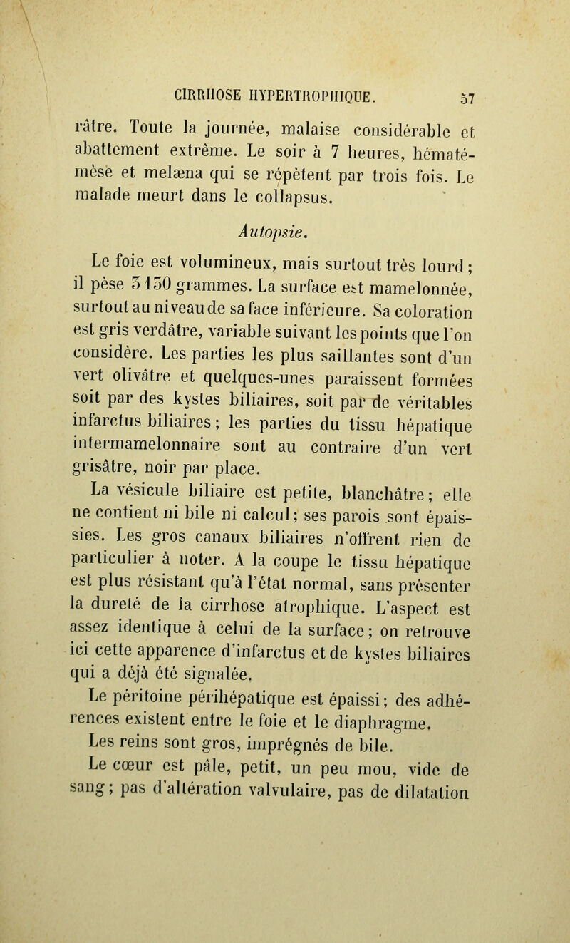 râtre. Toute la journée, malaise considérable et abattement extrême. Le soir à 7 heures, hématé- mèse et melaena qui se répètent par trois fois. Le malade meurt dans le collapsus. Autopsie. Le foie est volumineux, mais surtout très lourd; il pèse 5150 grammes. La surface e^t mamelonnée, surtout au niveau de sa face inférieure. Sa coloration est gris verdâtre, variable suivant les points que l'on considère. Les parties les plus saillantes sont d'un vert olivâtre et quelques-unes paraissent formées soit par des kystes biliaires, soit par de véritables infarctus biliaires ; les parties du tissu hépatique intermamelonnaire sont au contraire d'un vert grisâtre, noir par place. La vésicule biliaire est petite, blanchâtre ; elle ne contient ni bile ni calcul; ses parois sont épais- sies. Les gros canaux biliaires n'offrent rien de particulier à noter. A la coupe le tissu hépatique est plus résistant qu'à l'état normal, sans présenter la dureté de la cirrhose atrophique. L'aspect est assez identique à celui de la surface ; on retrouve ici cette apparence d'infarctus et de kystes biliaires qui a déjà été signalée. Le péritoine périhépatique est épaissi ; des adhé- rences existent entre le foie et le diaphragme. Les reins sont gros, imprégnés de bile. Le cœur est pâle, petit, un peu mou, vide de sang; pas d'altération valvulaire, pas de dilatation