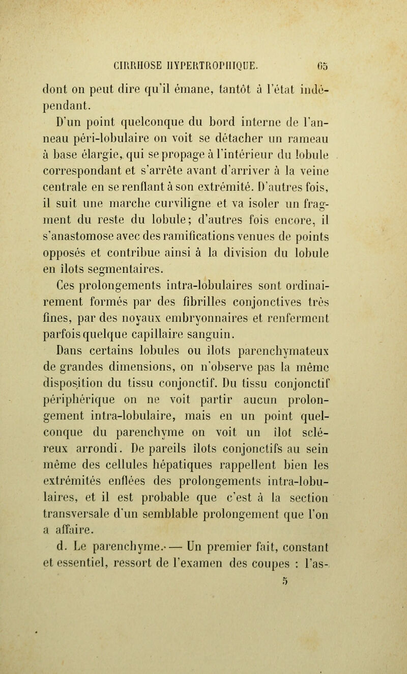 dont on peut dire qu'il émane, tantôt à l'état indé- pendant. D'un point quelconque du bord interne de l'an- neau péri-lobulaire on voit se détacher un rameau à base élargie, qui se propage à l'intérieur du lobule correspondant et s'arrête avant d'arriver à la veine centrale en se renflant à son extrémité. D'autres fois, il suit une marche curviligne et va isoler un frag- ment du reste du lobule; d'autres fois encore, il s'anastomose avec des ramifications venues de points opposés et contribue ainsi à la division du lobule en îlots segmentaires. Ces prolongements intra-lobulaires sont ordinai- rement formés par des fibrilles conjonctives très fines, par des noyaux embryonnaires et renferment parfois quelque capillaire sanguin. Dans certains lobules ou îlots parenchymateux de grandes dimensions, on n'observe pas la même disposition du tissu conjonctif. Du tissu conjonctif périphérique on ne voit partir aucun prolon- gement intra-lobulaire, mais en un point quel- conque du parenchyme on voit un îlot sclé- reux arrondi. De pareils îlots conjonctifs au sein même des cellules hépatiques rappellent bien les extrémités enflées des prolongements intra-lobu- laires, et il est probable que c'est à la section transversale d'un semblable prolongement que l'on a affaire. d. Le parenchyme.— Un premier fait, constant et essentiel, ressort de l'examen des coupes : l'as- 5