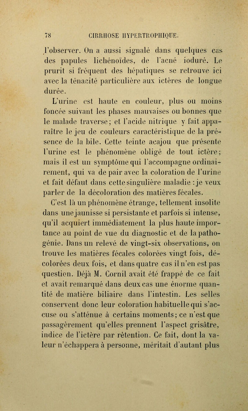 j'observer. On a aussi signalé dans quelques cas des papules licliénoïdes, de l'acné ioduré. Le prurit si fréquent des hépatiques se retrouve ici avec la ténacité particulière aux ictères de longue durée. L'urine est haute en couleur, plus ou moins foncée suivant les phases mauvaises ou bonnes que le malade traverse; et l'acide nitrique y fait appa- raître le jeu de couleurs caractéristique de la pré- sence de la bile. Cette teinte acajou que présente l'urine est le phénomène obligé de tout ictère; mais il est un symptôme qui l'accompagne ordinai- rement, qui va de pair avec la coloration de l'urine et fait défaut dans cette singuhère maladie :je veux parler de la décoloration des matières fécales. C'est là un phénomène étrange, tellement insolite dans une jaunisse si persistante et parfois si intense, qu'il acquiert immédiatement la plus haute impor- tance au point de vue du diagnostic et de la patho- génie. Dans un relevé de vingt-six observations, on trouve les matières fécales colorées vingt fois, dé- colorées deux fois, et dans quatre cas il n'en est pas question. Déjà M. Cornil avait été frappé de ce fait et avait remarqué dans deux cas une énorme quan- tité de matière biliaire dans l'intestin. Les selles conservent donc leur coloration habituelle qui s'ac- cuse ou s'atténue à certains moments; ce n'est que passagèrement qu'elles prennent l'aspect grisâtre, indice de l'ictère par rétention. Ce fait, dont la va- leur n'échappera à personne, méritait d'autant plus