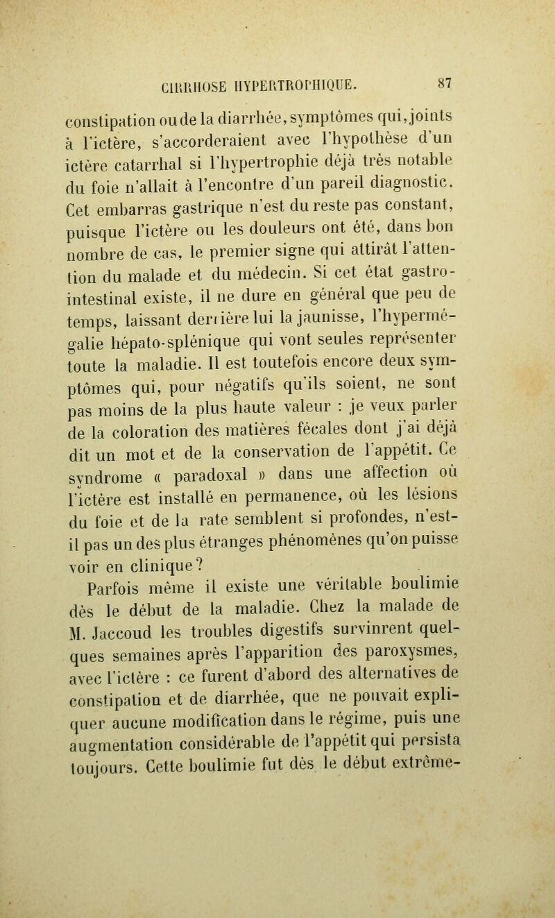 constipation ou de la diarrhée, symptômes qui, joints à l'ictère, s'accorderaient avec l'hypothèse d'un ictère catarrhal si l'hypertrophie déjà très notable du foie n'allait à rencontre d'un pareil diagnostic. Cet embarras gastrique n'est du reste pas constant, puisque l'ictère ou les douleurs ont été, dans bon nombre de cas, le premier signe qui attirât l'atten- tion du malade et du médecin. Si cet état gastro- intestinal existe, il ne dure en général que peu de temps, laissant derrière lui la jaunisse, l'hypermé- galie hépato-splénique qui vont seules représenter toute la maladie. Il est toutefois encore deux sym- ptômes qui, pour négatifs qu'ils soient, ne sont pas moins de la plus haute valeur : je veux parler de la coloration des matières fécales dont j'ai déjà dit un mot et de la conservation de lappétit. Ce syndrome « paradoxal )) dans une affection où l'ictère est installé en permanence, où les lésions du foie et de la rate semblent si profondes, n'est- il pas un des plus étranges phénomènes qu'on puisse voir en clinique? Parfois même il existe une véritable boulimie dès le début de la maladie. Chez la malade de M. Jaccoud les troubles digestifs survinrent quel- ques semaines après l'apparition des paroxysmes, avec rictère : ce furent d'abord des alternatives de constipation et de diarrhée, que ne pouvait expli- quer aucune modification dans le régime, puis une augmentation considérable de l'appétit qui persista toujours. Cette boulimie fut dès le début extrême-