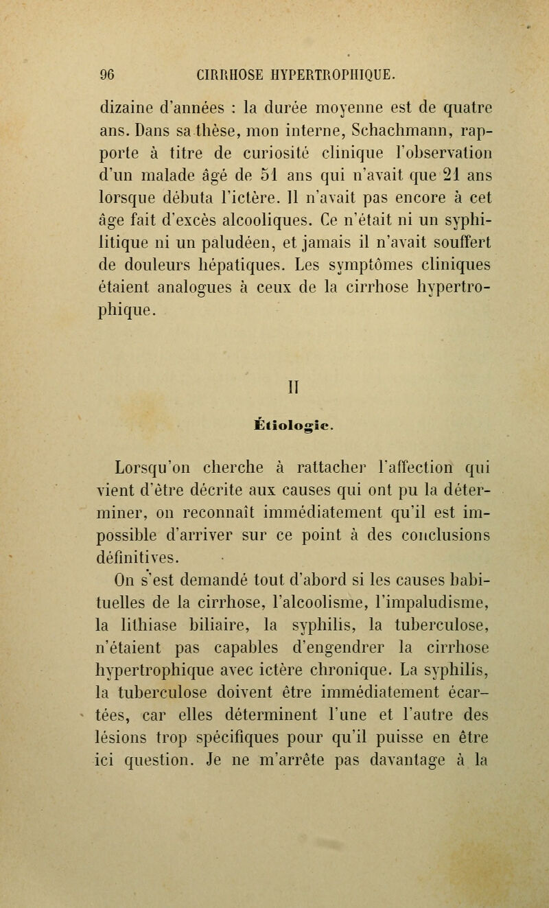 dizaine d'années : la durée moyenne est de quatre ans. Dans sa thèse, mon interne, Schachmann, rap- porte à titre de cm^iosité clinique l'observation d'un malade âgé de 51 ans qui n'avait que 21 ans lorsque débuta l'ictère. 11 n'avait pas encore à cet âge fait d'excès alcooliques. Ce n'était ni un syphi- litique ni un paludéen, et jamais il n'avait souffert de douleurs hépatiques. Les symptômes cliniques étaient analogues à ceux de la cirrhose hypertro- phique. Il Étiologîc. Lorsqu'on cherche à rattacher l'affection qui vient d'être décrite aux causes qui ont pu la déter- miner, on reconnaît immédiatement qu'il est im- possible d'arriver sur ce point à des conclusions définitives. On s'est demandé tout d'abord si les causes habi- tuelles de la cirrhose, l'alcoolisme, l'impaludisme, la lithiase biliaire, la syphilis, la tuberculose, n'étaient pas capables d'engendrer la cirrhose hypertrophique avec ictère chronique. La syphilis, la tuberculose doivent être immédiatement écar- tées, car elles déterminent l'une et l'autre des lésions trop spécifiques pour qu'il puisse en être ici question. Je ne m'arrête pas davantage à la