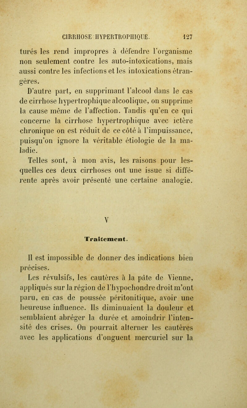 turés les rend impropres à défendre l'organisme non seulement contre les auto-intoxications, mais aussi contre les infections et les intoxications étran- gères. D'autre part, en supprimant l'alcoo] dans le cas de cirrhose hypertrophique alcoolique, on supprime la cause même de l'affection. Tandis qu'en ce qui concerne la cirrhose hypertrophique avec ictère chronique on est réduit de ce côté à l'impuissance, puisqu'on ignore la véritable étiologie de la ma- ladie. Telles sont, à mon avis, les raisons pour les- quelles ces deux cirrhoses ont une issue si diffé- rente après avoir présenté une certaine analogie. Traitement. Il est impossible de donner des indications bien précises. Les révulsifs, les cautères à la pâte de Vienne, appliqués sur la région de l'hypochondre droit m'ont paru, en cas de poussée péritonitique, avoir une lieureuse influence. Ils diminuaient la douleur et semblaient abréger la durée et amoindrir l'inten- sité des crises. On pourrait alterner les cautères avec les applications d'onguent mercuriel sur la