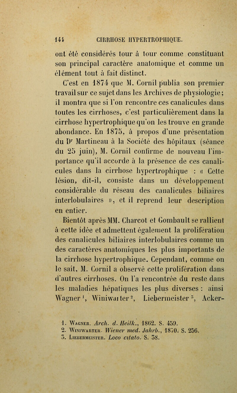 ont été considérés tour à tour comme constituant son principal caractère anatomique et comme un élément tout à fait distinct. C'est en 1874 que M. Cornil publia son premier travail sur ce sujet dans les Archives de physiologie ; il montra que si l'on rencontre ces canahcules dans toutes les cirrhoses, c'est particulièrement dans la cirrhose hypertrophique qu'on les trouve en grande abondance. En 18?o, à propos d'une présentation du D* Martineau à la Société des hôpitaux (séance du 25 juin), M. Cornil confirme de nouveau l'im- portance qu'il accorde à la présence de ces canali- cules dans la cirrhose hypertrophique : « Cette lésion, dit-il, consiste dans un développement considérable du réseau des canalicules biliaires interlobulaires », et il reprend leur description en entier. Bientôt après MM. Charcot et Gombault se rallient à cette idée et admettent également la prolifération des canalicules biliaires interlobulaires comme un des caractères anatomiques les plus importants de la cirrhose hypertrophique. Cependant, comme on le sait, M. Cornil a observé cette prolifération dans d'autres cirrhoses. On l'a rencontrée du reste dans les maladies hépatiques les plus diverses: ainsi Wagner S Winiwalter^ Liebermeister ^, Acker- i. Wagner. Arch. d. Heilk., 1862. S. 459. 2. WiNiWAUTEK. Wiener med. Jahrb., 18iO. S. 256. 3. LiELERMEisTER. Loco citato. S. 58.