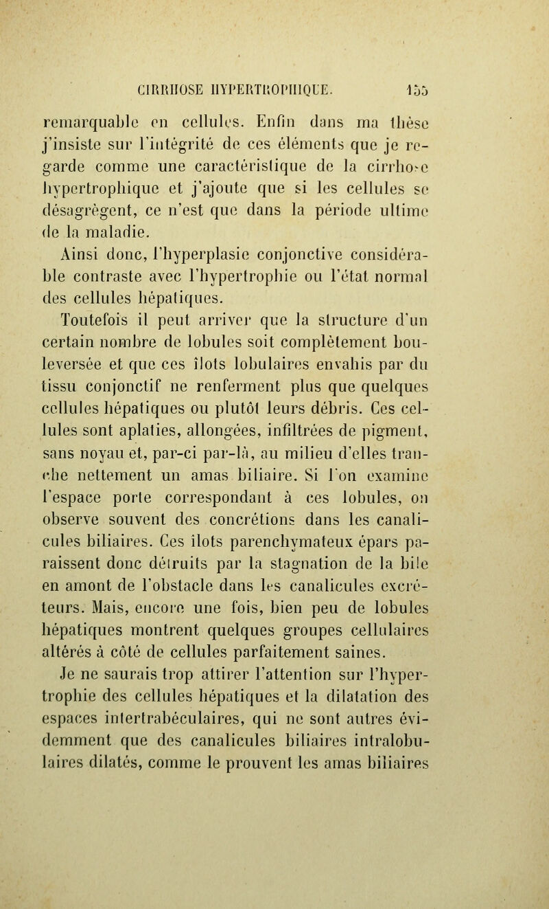 remarquable en cellules. Enfin dans ma thèse j'insiste sur l'intégrité de ces éléments que je re- garde comme une caractéristique de la cirrhose liypertrophique et j'ajoute que si les cellules se désagrègent, ce n'est que dans la période ultime de la maladie. Ainsi donc, i'hyperplasie conjonctive considéra- ble contraste avec l'hypertrophie ou l'état normal des cellules hépaliques. Toutefois il peut arrivej' que la structure d'un certain nombre de lobules soit complètement bou- leversée et que ces îlots lobulaires envahis par du tissu conjonctif ne renferment plus que quelques cellules hépatiques ou plutôt leurs débris. Ces cel- lules sont aplaties, allongées, infiltrées de pigment, sans noyau et, par-ci par-là, au milieu d'elles tran- che nettement un amas biliaire. Si Ton examine l'espace porte correspondant à ces lobules, on observe souvent des concrétions dans les canali- cules biliaires. Ces îlots parenchymateux épars pa- raissent donc déiruits par la stagnation de la bi!e en amont de l'obstacle dans hs canalicules excré- teurs. Mais, encore une fois, bien peu de lobules hépatiques montrent quelques groupes cellulaires altérés à côté de cellules parfaitement saines. Je ne saurais trop attirer l'attention sur l'hyper- trophie des cellules hépatiques et la dilatation des espaces inlertrabéculaires, qui ne sont autres évi- demment que des canalicules biliaires intralobu- laires dilatés, comme le prouvent les amas biliaires