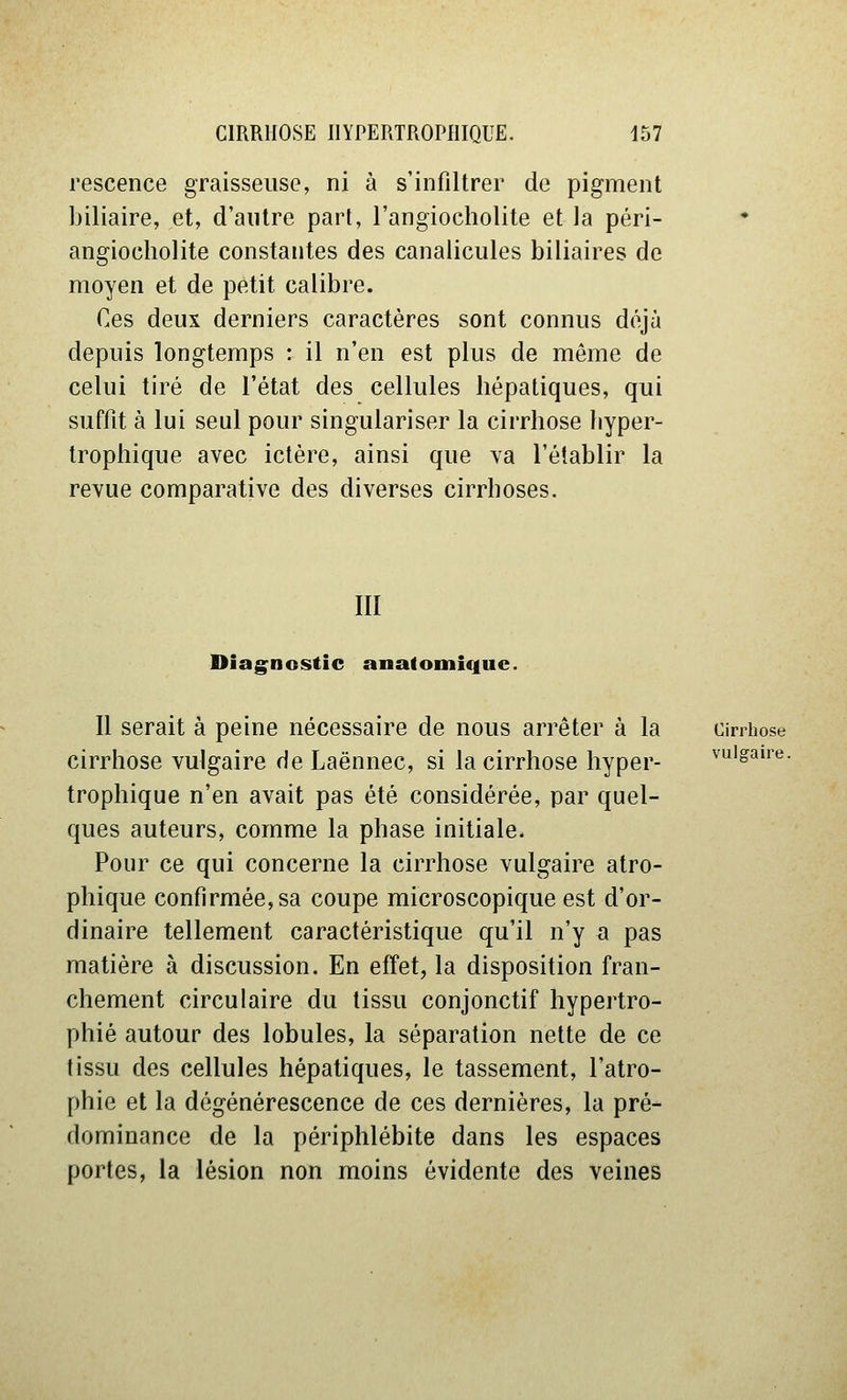 rescence graisseuse, ni à s'infiltrer de pigment biliaire, et, d'antre part, l'angiocholite et la péri- angiocholite constantes des canalicules biliaires de moyen et de petit calibre. Ces deux derniers caractères sont connus déjà depuis longtemps : il n'en est plus de même de celui tiré de l'état des cellules hépatiques, qui suffit à lui seul pour singulariser la cirrhose liyper- trophique avec ictère, ainsi que va l'établir la revue comparative des diverses cirrhoses. III Diagnostic anatomiquc. Il serait à peine nécessaire de nous arrêter à la cirrhose cirrhose vulgaire de Laënnec, si la cirrhose hyper- vulgaire. trophique n'en avait pas été considérée, par quel- ques auteurs, comme la phase initiale. Pour ce qui concerne la cirrhose vulgaire atro- phique confirmée, sa coupe microscopique est d'or- dinaire tellement caractéristique qu'il n'y a pas matière à discussion. En effet, la disposition fran- chement circulaire du tissu conjonctif hypertro- phié autour des lobules, la séparation nette de ce tissu des cellules hépatiques, le tassement, l'atro- phie et la dégénérescence de ces dernières, la pré- dominance de la périphlébite dans les espaces portes, la lésion non moins évidente des veines