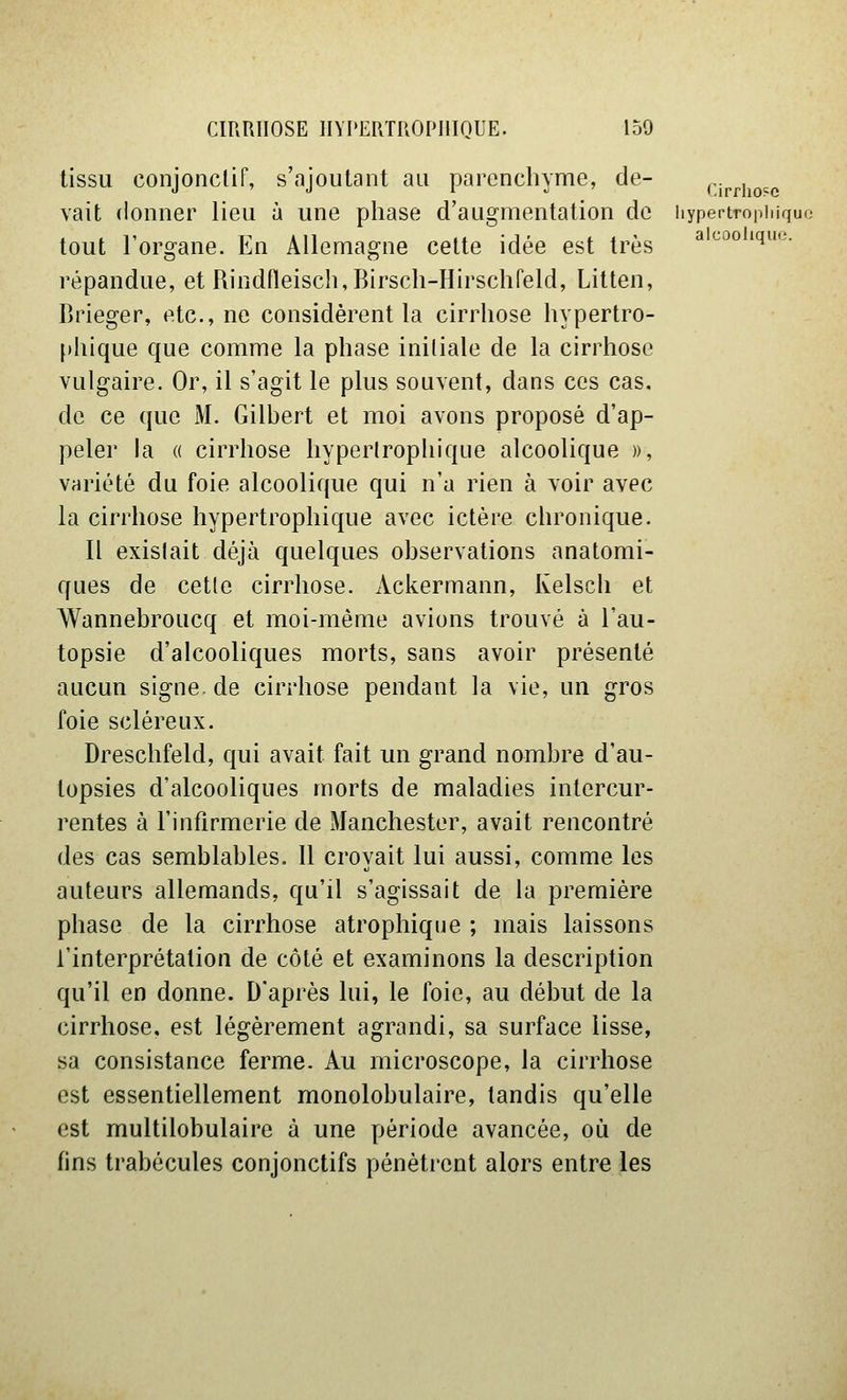 tissu conjonclif, s'ajoutant au parenchyme, de- cip^iio^e vait donner lieu à une phase d'augmentation de hypertropiiiquo tout l'organe. En Allemagne celte idée est très ^ '^^^ '^^'''' répandue, et Rindneisch,Birsch-Hirschreld, Litten, Brieger, etc., ne considèrent la cirrhose hypertro- phique que comme la phase initiale de la cirrhose vulgaire. Or, il s'agit le plus souvent, dans ces cas. de ce que M. Gilbert et moi avons proposé d'ap- peler la « cirrhose hyperlrophique alcoolique », variété du foie alcoolique qui n'a rien à voir avec la cirrhose hyperlrophique avec ictère chronique. Il existait déjà quelques observations analomi- ques de cette cirrhose. Ackermann, Kelsch et Wannebroucq et moi-même avions trouvé à l'au- topsie d'alcooliques morts, sans avoir présenté aucun signe, de cirrhose pendant la vie, un gros foie scléreux. Dreschfeld, qui avait fait un grand nombre d'au- topsies d'alcooliques morts de maladies intercur- rentes à l'infirmerie de Manchester, avait rencontré des cas semblables. 11 croyait lui aussi, comme les auteurs allemands, qu'il s'agissait de la première phase de la cirrhose atrophique ; mais laissons l'interprétation de côté et examinons la description qu'il en donne. Daprès lui, le foie, au début de la cirrhose, est légèrement agrandi, sa surface lisse, sa consistance ferme. Au microscope, la cirrhose est essentiellement monolobulaire, tandis qu'elle est multilobulaire à une période avancée, où de fins trabécules conjonctifs pénètrent alors entre les