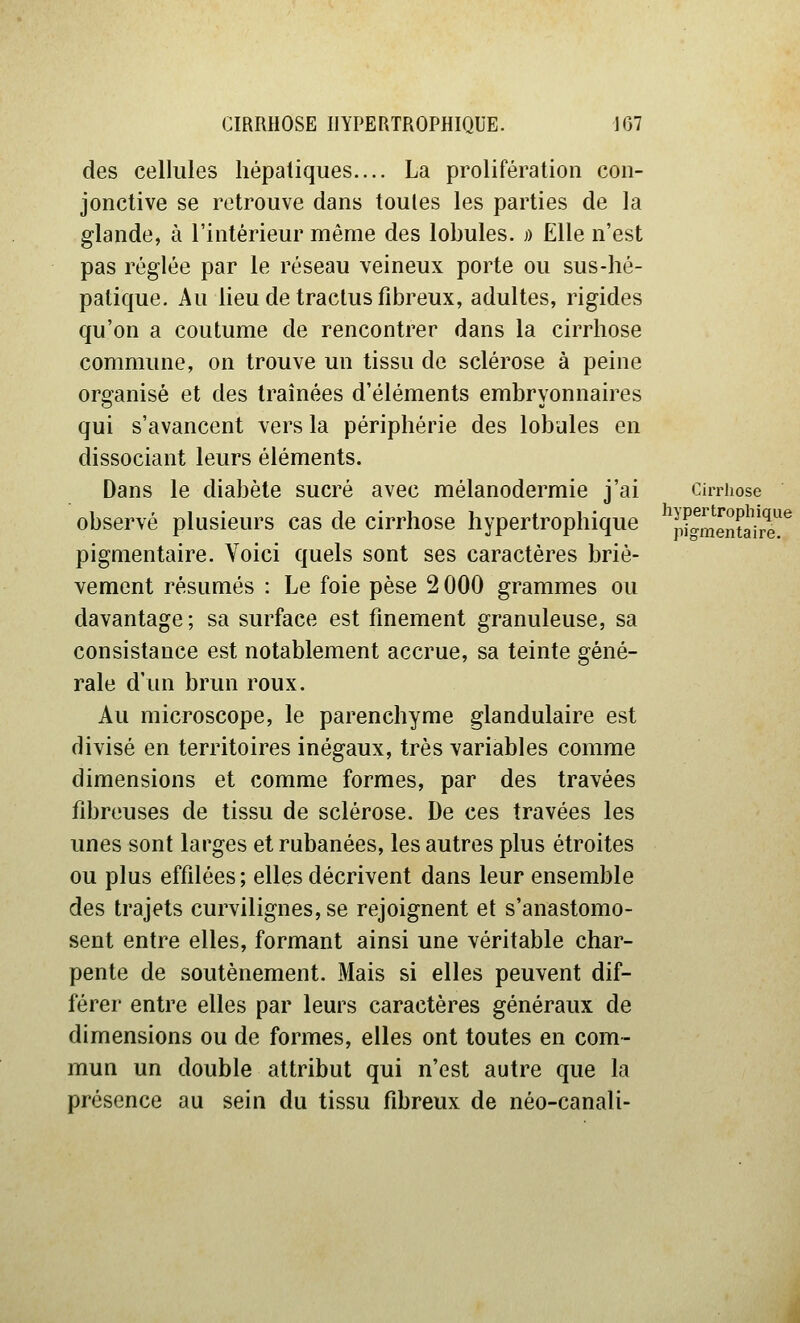 des cellules hépatiques.... La prolifération con- jonctive se retrouve dans toutes les parties de la glande, à l'intérieur même des lobules. » Elle n'est pas réglée par le réseau veineux porte ou sus-hé- patique. Au lieu de traclus fibreux, adultes, rigides qu'on a coutume de rencontrer dans la cirrhose commune, on trouve un tissu de sclérose à peine organisé et des traînées d'éléments embryonnaires qui s'avancent vers la périphérie des lobules en dissociant leurs éléments. Dans le diabète sucré avec mélanodermie j'ai observé plusieurs cas de cirrhose hypertrophique pigmentaire. Voici quels sont ses caractères briè- vement résumés : Le foie pèse 2 000 grammes ou davantage; sa surface est finement granuleuse, sa consistance est notablement accrue, sa teinte géné- rale d'un brun roux. Au microscope, le parenchyme glandulaire est divisé en territoires inégaux, très variables comme dimensions et comme formes, par des travées fibreuses de tissu de sclérose. De ces travées les unes sont larges et rubanées, les autres plus étroites ou plus effilées ; elles décrivent dans leur ensemble des trajets curvilignes, se rejoignent et s'anastomo- sent entre elles, formant ainsi une véritable char- pente de soutènement. Mais si elles peuvent dif- férer entre elles par leurs caractères généraux de dimensions ou de formes, elles ont toutes en com- mun un double attribut qui n'est autre que la présence au sein du tissu fibreux de néo-canali- CiiTliose hypertrophique pigmentaire.