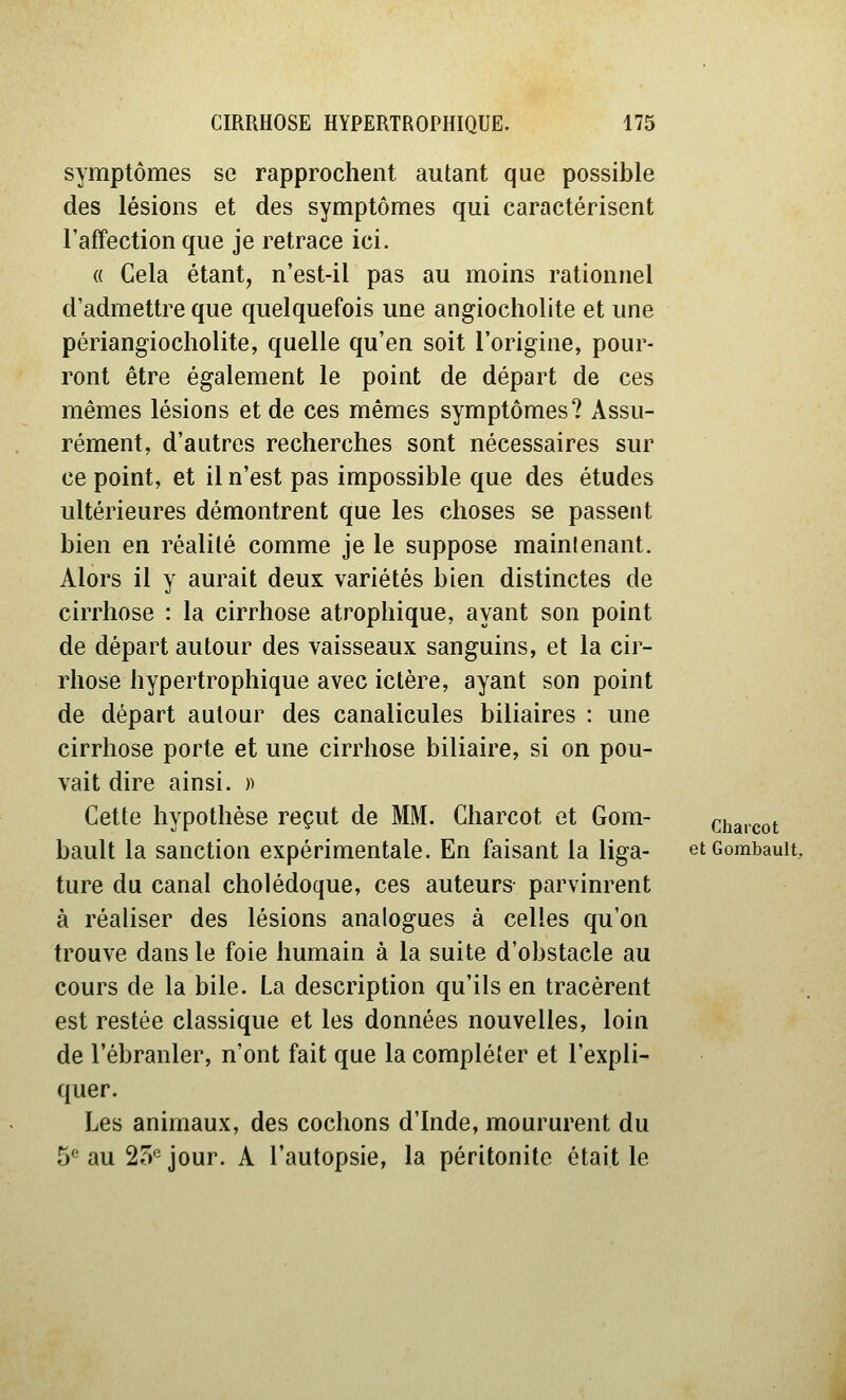 symptômes se rapprochent autant que possible des lésions et des symptômes qui caractérisent l'affection que je retrace ici. « Cela étant, n'est-il pas au moins rationnel d'admettre que quelquefois une angiocholite et une périangiocholite, quelle qu'en soit l'origine, pour- ront être également le point de départ de ces mêmes lésions et de ces mêmes symptômes? Assu- rément, d'autres recherches sont nécessaires sur ce point, et il n'est pas impossible que des études ultérieures démontrent que les choses se passent bien en réalité comme je le suppose maintenant. Alors il y aurait deux variétés bien distinctes de cirrhose : la cirrhose atrophique, ayant son point de départ autour des vaisseaux sanguins, et la cir- rhose hypertrophique avec ictère, ayant son point de départ autour des canalicules biliaires : une cirrhose porte et une cirrhose biliaire, si on pou- vait dire ainsi. )) Cette hypothèse reçut de MM. Charcot et Gom- charcot bault la sanction expérimentale. En faisant la liga- etcombauit, ture du canal cholédoque, ces auteurs parvinrent à réaliser des lésions analogues à celles qu'on trouve dans le foie humain à la suite d'obstacle au cours de la bile. La description qu'ils en tracèrent est restée classique et les données nouvelles, loin de l'ébranler, n'ont fait que la compléter et l'expli- quer. Les animaux, des cochons d'Inde, moururent du 5*^ au 25'^ jour. A l'autopsie, la péritonite était le