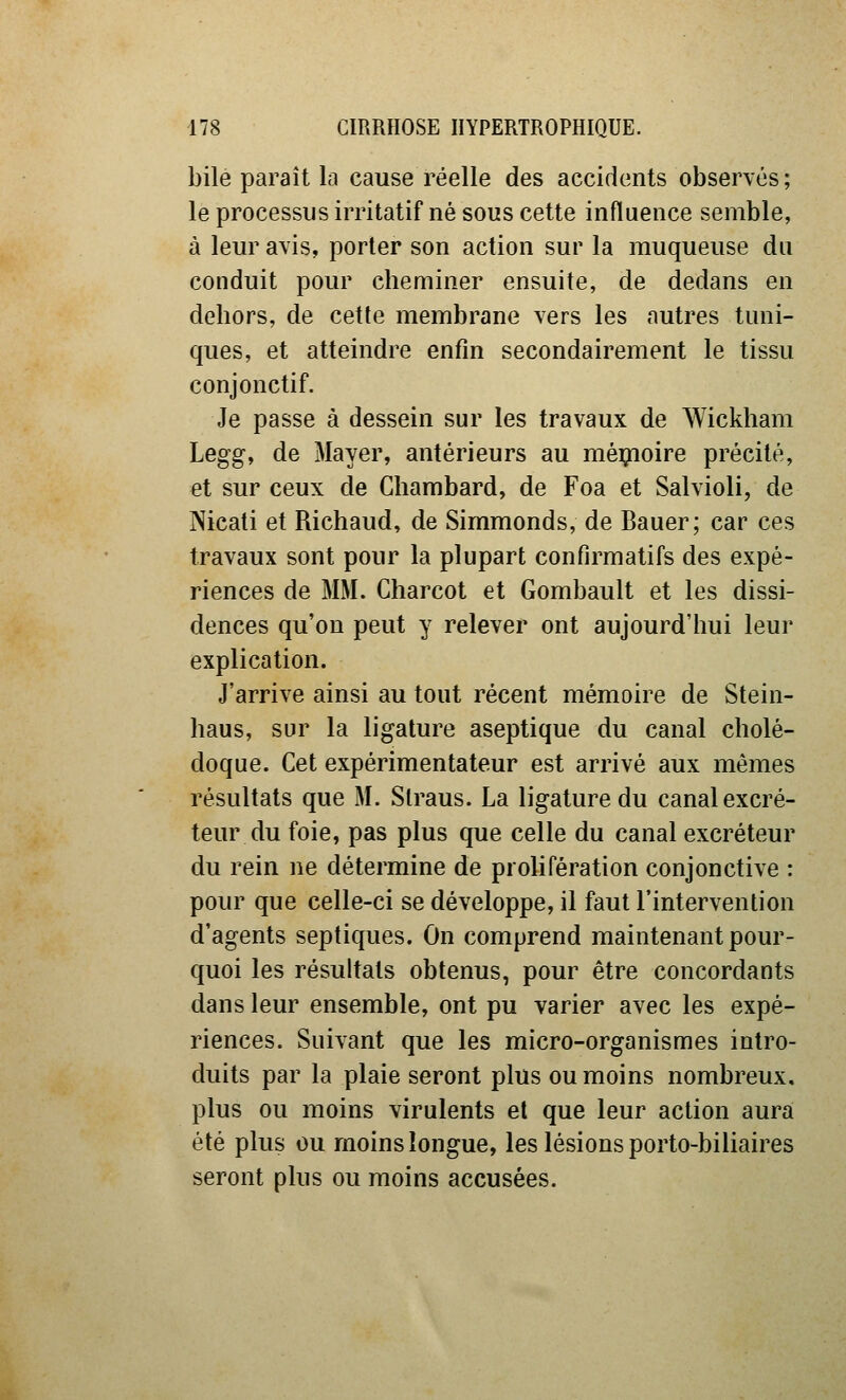 bile paraît la cause réelle des accidents observés ; le processus irritatif né sous cette influence semble, à leur avis, porter son action sur la muqueuse du conduit pour cheminer ensuite, de dedans en dehors, de cette membrane vers les autres tuni- ques, et atteindre enfm secondairement le tissu conjonctif. Je passe à dessein sur les travaux de Wickham Legg, de Mayer, antérieurs au méijioire précité, et sur ceux de Chambard, de Foa et Salvioli, de Nicati et Richaud, de Simmonds, de Bauer; car ces travaux sont pour la plupart confirmatifs des expé- riences de MM. Charcot et Gombault et les dissi- dences qu'on peut y relever ont aujourd'hui leur explication. J'arrive ainsi au tout récent mémoire de Stein- haus, sur la ligature aseptique du canal cholé- doque. Cet expérimentateur est arrivé aux mêmes résultats que M. Slraus. La ligature du canal excré- teur du foie, pas plus que celle du canal excréteur du rein ne détermine de prolifération conjonctive : pour que celle-ci se développe, il faut l'intervention d'agents septiques. On comprend maintenant pour- quoi les résultats obtenus, pour être concordants dans leur ensemble, ont pu varier avec les expé- riences. Suivant que les micro-organismes intro- duits par la plaie seront plus ou moins nombreux, plus ou moins virulents et que leur action aura été plus ou moins longue, les lésions porto-biliaires seront plus ou moins accusées.