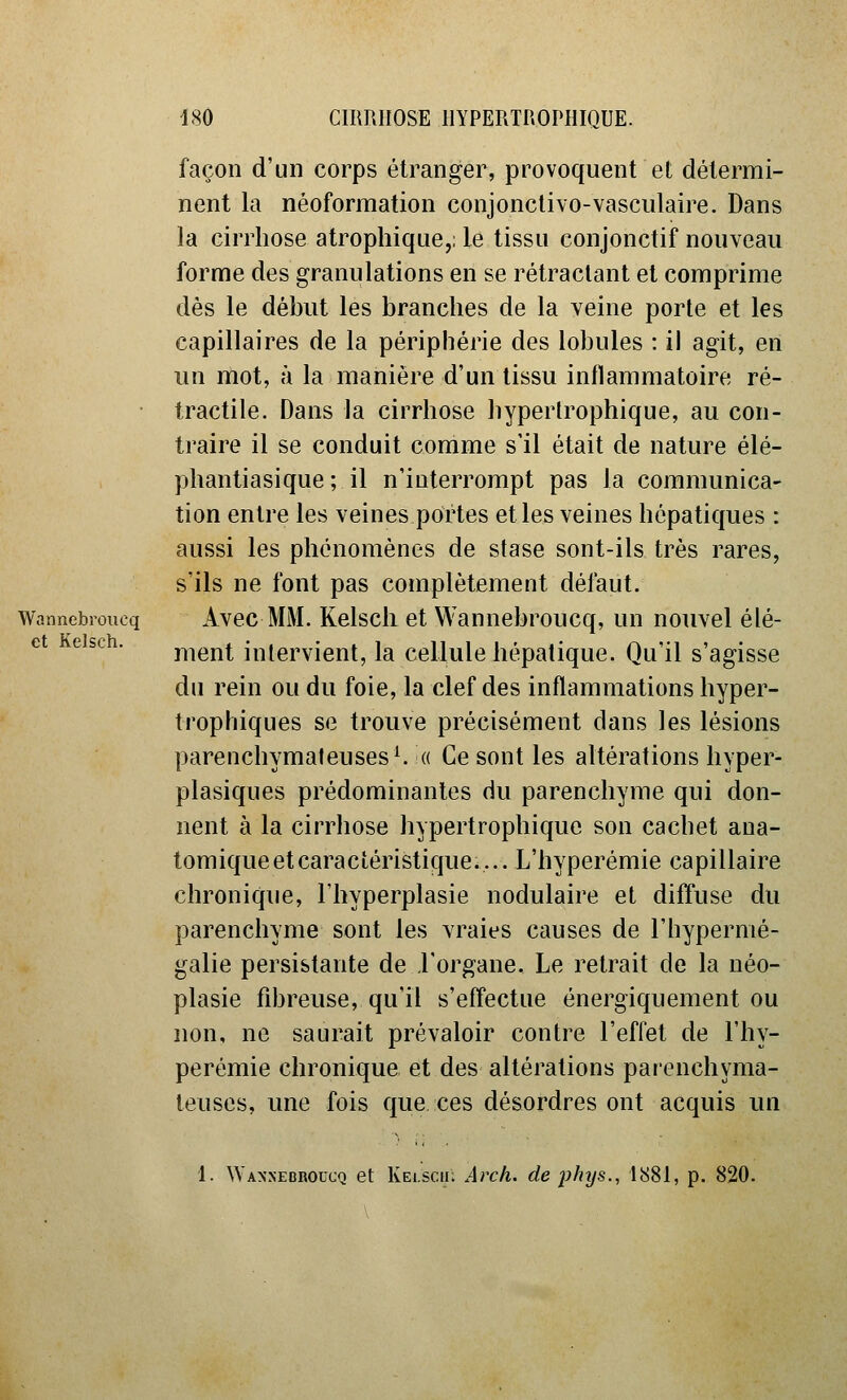 et Kelsch. façon d'un corps étranger, provoquent et détermi- nent la néoformation conjonctivo-vasculaire. Dans la cirrhose atropliique,; le tissu conjonctif nouveau forme des granulations en se rétractant et comprime dés le début les branches de la veine porte et les capillaires de la périphérie des lobules : il agit, en un mot, à la manière d'un tissu inflammatoire ré- tractile. Dans la cirrhose hyperlrophique, au con- traire il se conduit comme s'il était de nature élé- phantiasique; il n'interrompt pas la communica- tion entre les veines portes et les veines hépatiques : aussi les phénomènes de stase sont-ils très rares, s'ils ne font pas complètement défaut. Wannebrouoq Avec MM. Kelscli et Wanncbroucq, un nouvel élé- ment intervient, la cellule hépatique. Qu'il s'agisse du rein ou du foie, la clef des inflammations hyper- trophiques se trouve précisément dans les lésions parenchymateuses^ « Ce sont les altérations hyper- plasiques prédominantes du parenchyme qui don- nent à la cirrhose hyperlrophique son cachet ana- tomique et caractéristique.... L'hyperémie capillaire chronique, l'hyperplasie nodulaire et diffuse du parenchyme sont les vraies causes de l'hypermé- galie persistante de l'organe. Le retrait de la néo- plasie fibreuse, qu'il s'effectue énergiquement ou non, ne saurait prévaloir contre l'effet de l'hy- perémie chronique et des altérations parenchyma- ieuses, une fois que ces désordres ont acquis un 1. ^YA^'^•EBROucQ et Kei.scii; Arcli. de phys., l!S81, p. 820.