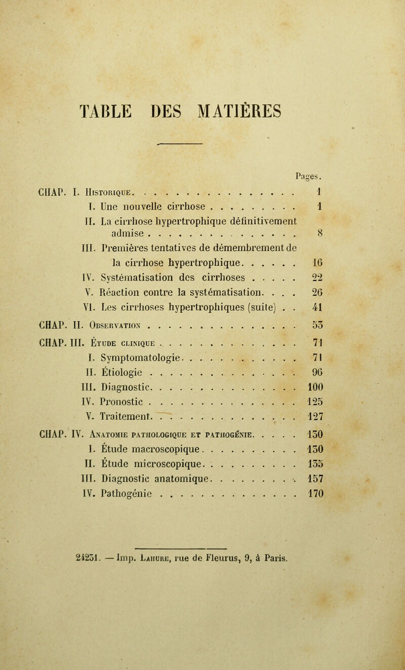 TABLE DES MATIÈRES Pages, CIIAP. I. Historique i 1. Une nouvelle cirrhose 1 II. La cirrhose hypertrophique définitivement admise <S III. Premières tentatives de démembrement de la cirrhose hypertrophique 16 IV. Systématisation des cirrhoses 22 V. Réaction contre la systématisation. ... 20 YI. Les cirrhoses hypertrophiques (suite) . . 41 CHAP. II. Observation , 53 CH.\P. III. Étude clinique 71 I. Syraptomatologie 71 II. Étiologie 96 III. Diagnostic 100 IV. Px^onostic 125 V. Traitement 127 CHAP. IV. Anatomie pathologique et patiiogénie 150 I. Étude macroscopique 130 II. Étude microscopique 155 III. Diagnostic anatomique 157 IV. Pathogénie 170 24251. — Imp. Laiiure, rue de Fleurus, 9, à Paris.