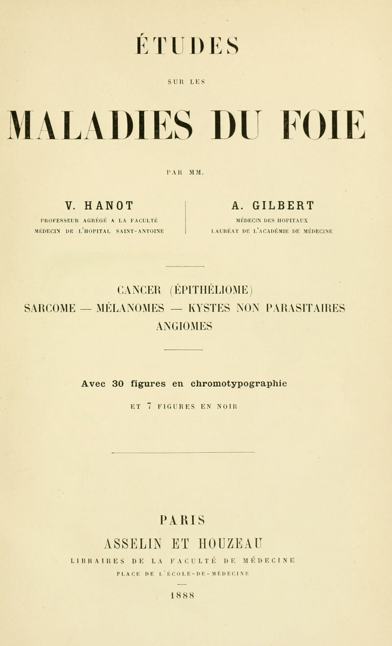 KTLÎDKS s II \{ I, !•; s MALADIES DU lOlE l'AU MM. V. HANOT PIIOKESSEUU AGHÉGK A LA FACULTÉ MÉDECIN UE l'hôpital SAINT-ANTOINE A. GILBERT MÉDECIN DES IlOl'lTAL'X LAURÉAT DE l'aCADÉMIE DE MÉDECLNE CANCER (ÉPITIIÉLIOME) SARCOME — MÉLANOMES — KYSTES NON PARASITAIRES ANGIOxMES Avec 30 figures en chromotypographie ET 7 FIGURES EN NOIR IVAIUS ASSELIN ET HOUZEAU L I It H A I H E s D K I, A FACULTÉ DE M K 1) F C I N E PLACE DE I.'ÉCOLE-DE-MÉDEClMv IHSS