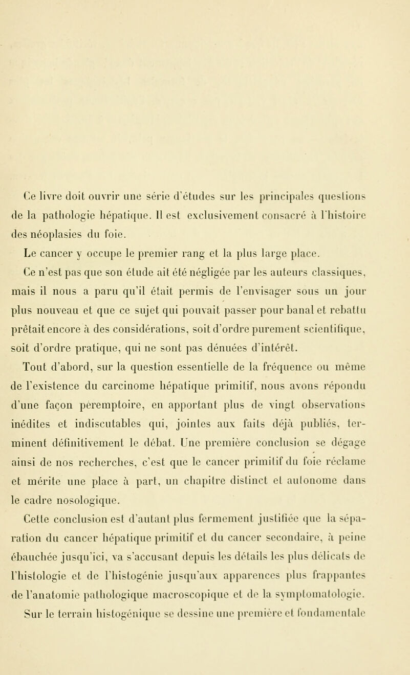 Ce livre doit ouvrir une série d'études sur les principales questions de la pathologie hépatique. 11 est exclusivement consacré à l'histoire des néoplasies du foie. Le cancer y occupe le premier rang et la plus large place. Ce n'est pas que son étude ait été négligée par les auteurs classiques, mais il nous a paru qu'il était permis de l'envisager sous un jour plus nouveau et que ce sujet qui pouvait passer pour banal et rebattu prêtait encore à des considérations, soit d'ordre purement scientifique, soit d'ordre pratique, qui ne sont pas dénuées d'intérêt. Tout d'abord, sur la question essentielle de la fréquence ou même de l'existence du carcinome hépatique primitif, nous avons répondu d'une façon péremptoire, en apportant plus de vingt observations inédites et indiscutables qui, jointes aux faits déjà publiés, ter- minent définitivement le débat. Une première conclusion se dégage ainsi de nos recherches, c'est que le cancer primilif du foie réclame et mérite une place à part, un chapitre distinct et autonome dans le cadre nosologique. Cette conclusion est d'autant plus fermement justifiée que la sépa- ration du cancer hépatique primitif et du cancer secondaire, à peine ébauchée jusqu'ici, va s'accusant depuis les détails les plus délicats de l'histologie et de l'histogénie jusqu'aux apparences plus frai>pante> de l'anatomic pathologique macroscopique et d(^ la symptomalologie. Sur le terrain histogéniquc se dessine une preinièi-e el t'oudanienlale