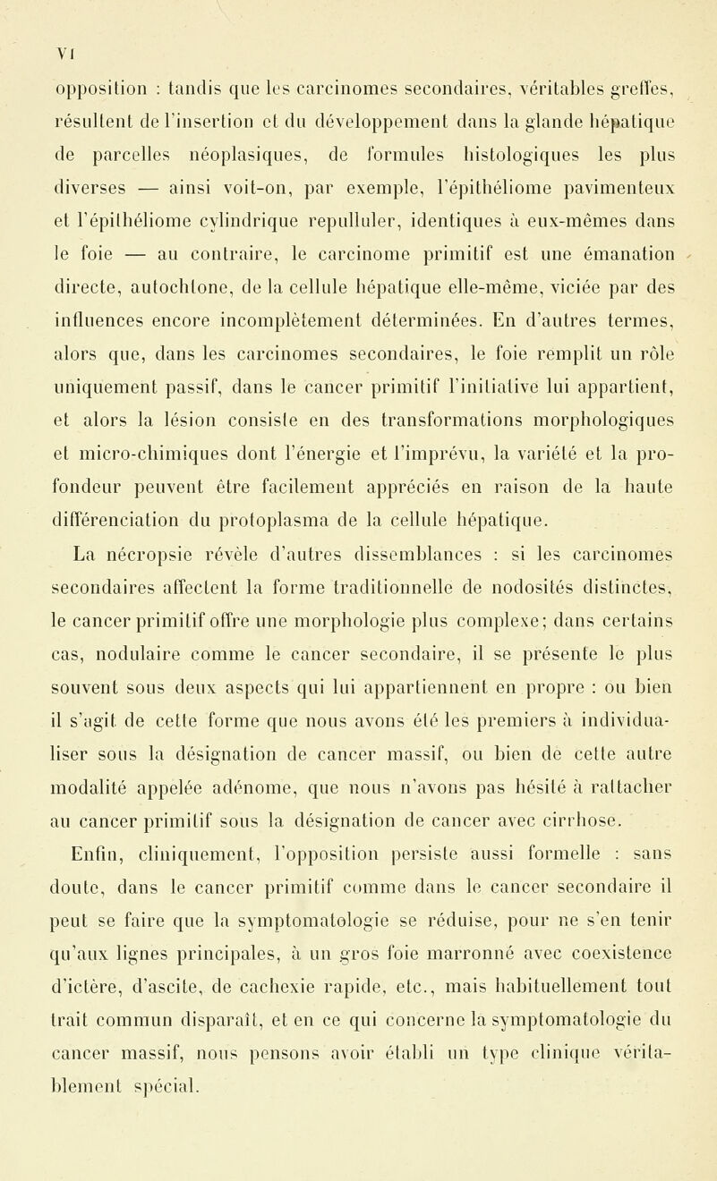 opposition : tandis que les carcinomes secondaires, véritables grefTes, résultent de l'insertion et du développement dans la glande hépatique de parcelles néoplasiques, de Ibrmules histologiques les plus diverses — ainsi voit-on, par exemple, l'épithéliome pavimenteux et l'épithéliome cyhndrique repulluler, identiques à eux-mêmes dans le foie — au contraire, le carcinome primitif est une émanation directe, autochtone, de la cellule hépatique elle-même, viciée par des influences encore incomplètement déterminées. En d'autres termes, alors que, dans les carcinomes secondaires, le foie remplit un rôle uniquement passif, dans le cancer primitif l'initiative lui appartient, et alors la lésion consiste en des transformations morphologiques et micro-chimiques dont l'énergie et l'imprévu, la variété et la pro- fondeur peuvent être facilement appréciés en raison de la haute différenciation du protoplasma de la cellule hépatique. La nécropsie révèle d'autres dissemblances : si les carcinomes secondaires affectent la forme traditionnelle de nodosités distinctes, le cancer primitif offre une morphologie plus complexe; dans certains cas, nodulaire comme le cancer secondaire, il se présente le plus souvent sous deux aspects qui lui appartiennent en propre : ou bien il s'agit de cette forme que nous avons été les premiers à individua- liser sous la désignation de cancer massif, ou bien de cette autre modalité appelée adénome, que nous n'avons pas hésité à rattacher au cancer primitif sous la désignation de cancer avec cirrhose. Enfin, cliniquement, l'opposition persiste aussi formelle : sans doute, dans le cancer primitif comme dans le cancer secondaire il peut se faire que la symptomatologie se réduise, pour ne s'en tenir qu'aux lignes principales, à un gros foie marronne avec coexistence d'ictère, d'ascite, de cachexie rapide, etc., mais habituellement tout trait commun disparaît, et en ce qui concerne la symptomatologie du cancer massif, nous pensons avoir établi un type clinique vérita- blement spécial.