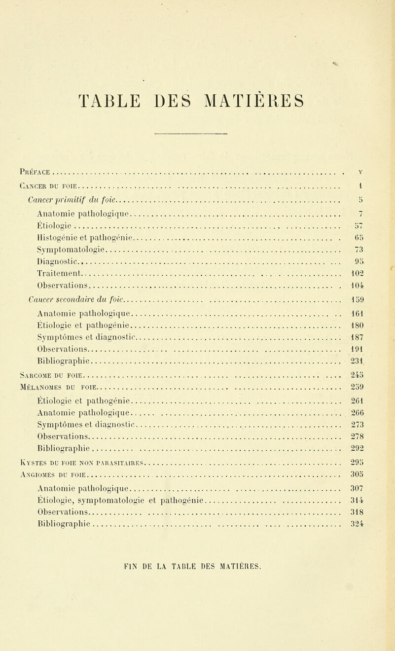 TABLE DES MATIÈRES Préface v Cancer du foie 1 Cancer primitif du foie 5 Anatomie pathologique 7 Étiologie b7 Histogénie et pathogénie 65 Symptoniatologie 73 Diagnostic 95 Traitement 102 Observations 104 Ccuicer secondaire du foie 159 Anatomie pathologique .. 161 Étiologie et palhogénie 180 Symptômes et diagnostic 187 Observations 191 Bibliographie 231 Sarcome du foie 245 Mélanomes du foie 259 Étiologie et pathogénie 261 Anatomie pathologique 266 Symptômes et diagnostic 273 Observations 278 Bibliographie 292 Kystes du foie nox parasitaires 295 Angiomes du foie 305 Anatomie pathologique 307 Étiologie, symptomàtologie et pathogénie 314 Observations 318 Bibliographie 324 FIN DE LA TAGLE DES MATIÈRES.