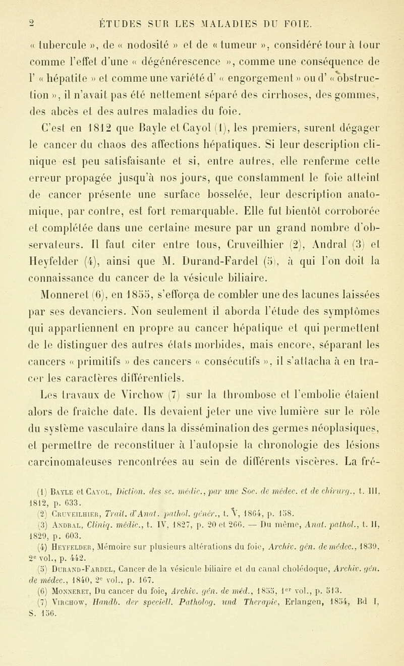 a tubercule », de « nodosité » et de « tumeur ». considéré tour à tour comme l'effet d'une « dégénérescence », comme une conséquence de r « hépatite » et comme une variété d' « engorgement » oud' « obstruc- tion », il n'avait pas été nettement séparé des cirrhoses, des gommes, des abcès et des autres maladies du foie. C'est en 1812 que Bayle et Cayol (1), les premiers, surent dégager le cancer du chaos des affections hépatiques. Si leur description cli- nique est peu satisfaisante et si, entre autres, elle renferme cette erreur propagée jusqu'à nos jours, que constamment le foie atteint de cancer présente une surface bosselée, leur description anato- mique, par contre, est fort remarquable. Elle fut bientôt corroborée et complétée dans une certaine mesure par un grand nombre d'ob- servateurs. Il faut citer entre tous, Cruveilhier (2), Andral (3j et Heyfelder (4), ainsi que M. Durand-Fardel (os à qui l'on doit la connaissance du cancer de la vésicule biliaire. Monneret (6), en 1855, s'efforça de combler une des lacunes laissées par ses devanciers. Non seulement il aborda l'étude des symptômes qui appartiennent en propre au cancer hépatique et qui permettent de le distinguer des autres états morbides, mais encore, séparant les cancers « primitifs » des cancers a consécutifs », il s'attacha à en tra- cer les caractères différentiels. Les travaux de Virchow (7) sur la thrombose et Tembolie étaient alors de fraîche date. Tls devaient jeter une vive lumière sur le rôle du système vasculaire dans la dissémination des germes néoplasiques, et permettre de reconstituer h l'autopsie la chronologie des lésions carcinomateuses rencontrées au sein de différents viscères. La fré- (1) Bayle et Cayol, Diction, des se. médic.,par une Soc. de médec. et de cJnrurç/.. t. III. 1812, p. 633. (2) Cruveilhier, Trait. d'Anat. pathol. ycnér., t. V, 1804, p. 138. 1^3) Andral, Cliniq. médic, t. IV, 1827, p. 20 et 2GG. — Du même, Anat. i-)alhol., t. II, 1829, p. 603. (4) Heyfelder, Mémoire sur plusieurs altérations du foie, Arcinv. gén. demf'dec., 1839, 2^ vol., p. 442. (o) Durand-Fardel, Cancer de la vésicule biliaire et du canal cholédoque, Archiv. gén. de médec., 1840, 2° vol., p. 167. (6) Monneret, Du cancer du foie, Archiv. gén. de méd., 18oo, 1^^ vol., p. ol3. (7) ViRGHOw, Handb. der speciell. PathoJog. nnd Thérapie, ErJangen, 1854, Bd T, S. 136.