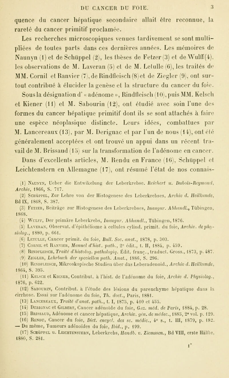 quence du cancer hépatique secondaire allait êlre reconnue, la rareté du cancer primitif proclamée. Les recherches microscopiques venues tardivement se sont multi- pliées de toutes parts dans ces dernières années. Les mémoires do Naunyn (1) et de Schlippel (2), les thèses de Fetzer(3) et deWuirf(4). les observations de M. Laveran (5) et de M. Leiulle (6), les traités de MM. Cornil et Ramier (7),deRindneisch(8)et de Ziegler (9), ont sur- tout contribué à élucider la genèse et la structure du cancer du foie. Sous la désignation d' '< adénome», Rindneisch(10j,puis MM. Kelsch et Kiener (il) et M. Sabourin (12), ont étudié avec soin l'une des formes du cancer hépatique primitif dont ils se sont attachés à faire une espèce néoplasique distincte. Leurs idées, combattues par M. Lancereaux (13), par M. Derignac et par l'un de nous (14), ont élé généralement acceptées et ont trouvé un appui dans un récent tra- vail de M. Brissaud (15) sur la transformation de l'adénome en cancer. Dans d'excellents articles, M. Rendu en France (16), Schiippel et Leichtenstern en Allemagne (17), ont résumé l'état de nos connais- {i) N.\UNYN, Ueber die Entwikelung der Leberkrebse. Reichert u. Dubois-Reymond, Archiv, 1866, S. 717. (2) ScHùppEL, Zur Lehre von der Histogenèse des Leberkrebses, Archiv d. Heilkunde, BdIX, 1868, S. 387. (3) Fetzer, Beitrâge zur Histogenèse des Leberkrebses, Inaugur. AbhandL, Tùbingeii, 1868. (4) WcLFF, Der primare Leberkrebs, Inaugur. Abhandi., Tûbingen, 1876. (o) Laveran, Observât, d'épithéliome à cellules cylind. primit. du foie, Archiv. dephy- siolog., 1880, p. 661. (6) Letulle, Cancer primit. du foie, Bull. Soc. anat., 1878, p. 303. (7) CoRNiL et Ranvier, Manuel d'hist. path., 2<= édit., t. H, 188i, p. 4o9. (8) RiNDFLEiscH, Traité d'histolog. pathologlq. Édit. franc., traduct. Gross., 1873, p. 487. [9] Ziegler, Lehrbuch der speciellen path. Anat., 1886, S. 296. (10) RiNDFLEiscH, Mikroskopische Sludiea ûber das Leberadenoid., Archiv d. Heilkunde, 1864, S. 39o. (il) Kelsch et KiENER, Conlribul. à l'hist. de l'adénome du foie, Archiv d. Physiolog., 1876, p. 622. (12) Sabourin, Contribut. à l'étude des lésions du parenchyme hépatique dans la cirrhose. Essai sur l'adénome du foie, Th. doct., Paris, 1881. (13) Lancereaux, Traité d'anat. path., t. I, 1875, p. 410 et 4oo. (14) Derionac et Gilbert, Cancer adénoïde du foie, Gaz. méd. de Paris, 1884, p. 28. (13) Brissaud, Adénome et cancer hépatique, Archiv. gén. de mddec, 1885, 2» vol. p. 129. (16) Rendu, Cancer du foie, Dict. encycl. des se. mddic, 4° s., t. IH, 1879, p. 182. — Du même, Tumeurs adénoïdes du foie, Ibid., p. 199. (17) ScHUPPEL u. Leichtenstern, Leberkrebs, Handb. v. Ziemssen., Bd VIH, ersle Hâlfle, 1880, S. 281. r