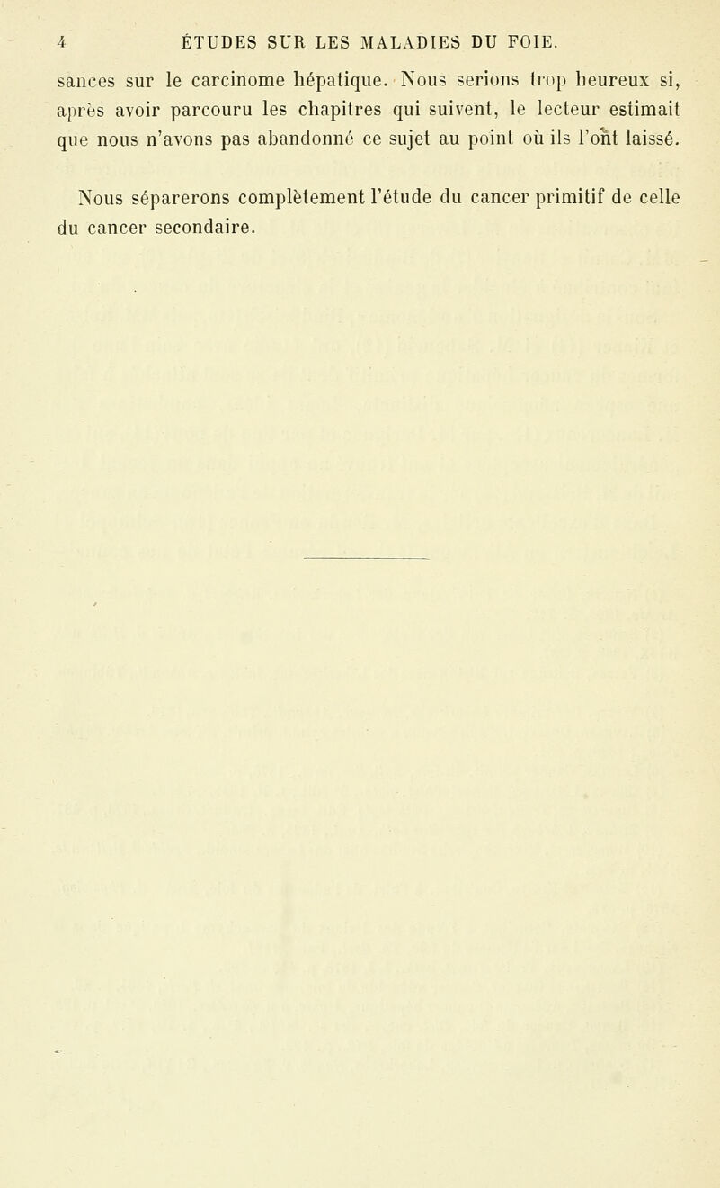 sauces sur le carcinome hépatique. Nous serions trop heureux si, après avoir parcouru les chapitres qui suivent, le lecteur estimait que nous n'avons pas ahanclonné ce sujet au point oii ils l'ont laissé. Nous séparerons complètement l'étude du cancer primitif de celle du cancer secondaire.