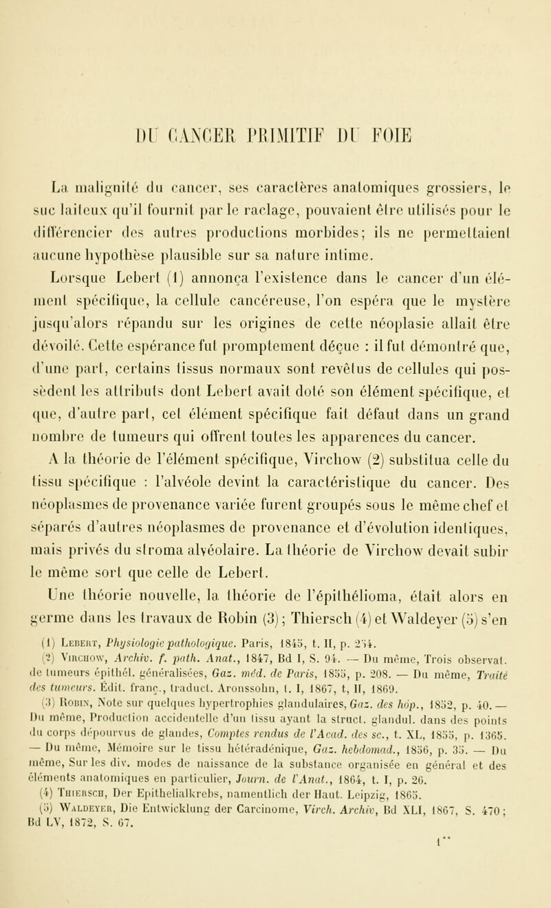Dr CAxXCER PHIMITJF 1)1 FOIE La nuilignilc du cancer, ses caraclères analomiques grossiers, le suc lailcux qu'il fournit parle raclage, pouvaient être utilisés pour le ditîérencier des autres productions morbides; ils ne permeltaieni îiucune hypothèse plausible sur sa nature intime. Lorsque Lcbert (1) annonça l'existence dans le cancer d'un élé- ment spécilique, la cellule cancéreuse, l'on espéra que le mystère jusqu'alors répandu sur les origines de cette néoplasie allait être dévoilé. Cette espérance fut promptement déçue : il fut démontré que, d'une part, certains tissus normaux sont revêtus de cellules qui pos- sèdent les attributs dont Lebert avait doté son élément spécifique, et que, d'aulrepari, cel élément spécifique fait défaut dans un grand nombre de tumeurs qui offrent toutes les apparences du cancer. A la théorie de l'élément spécifique, Virchow (2) substitua celle du tissu spécifique : l'alvéole devint la caractéristique du cancer. Des néoplasmes de provenance variée furent groupés sous le même chef et séparés d'autres néoplasmes de provenance et d'évolution identiques, mais privés du stroma alvéolaire. La théorie de Virchow devait subir le même sort que celle de Lebert. Une théorie nouvelle, la théorie de l'épithélioma, était alors en germe dans les travaux de Robin (3); Thiersch(4)etWaldeyer (o)s'en (1) Lebert, Physiologieputholor/ique. Paris, 184b, t. II, p. 2H4. (•2) ViRcuow, Archiv. f. path. Anat., 1847, Bd I, S. 94. — Du même, Trois observai, de Lumeurs épithél. généralisées, Gaz. méd. de Paris, 185b, p. 208. — Du même. Traité des tumeurs. Édit. franc., Iraduca. Aronssohn, l. I, 1867, t, H, 1860. (3) RoiuN, Note sur quelques hypertrophies {:;landulaires, G'î-. des hop., 18b2, p. 40.— Du mrme, Produclion accidentelle d'un lissu ayant la struct. glandul. dans des points du corps dépourvus de glandes, Comptes rendus de l'Acad. des se., t. XL, 18b5, p. 1365. — Du même, Mémoire sur le tissu hétéradénique, Gaz. hebdomad., 1856, p. 3b. — Du même. Sur les div. modes de naissance de la substance organisée en général et des éléments analomiques en particulier, Journ. de IWnat., 1864, t. I, p. 26. (4) Tuii-nscu, Der EpithelialUrebs, namentlich der Haut. Leipzig, 1865. (b) Waldeyku, Die Lnlwicklung der Carcinome, Vireh. Archiv, Bd XLI, 1867, S. 470; Bd LV, 1872, S. 67.